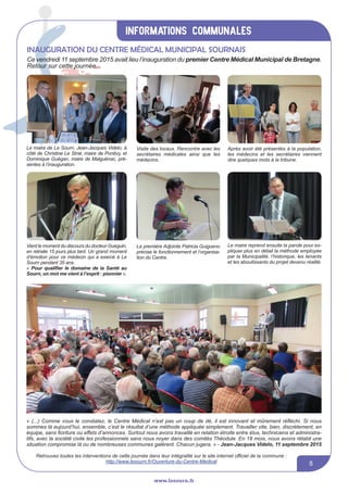 informations communales
www.lesourn.fr
5
« (...) Comme vous le constatez, le Centre Médical n’est pas un coup de dé, il est innovant et mûrement réfléchi. Si nous
sommes là aujourd’hui, ensemble, c’est le résultat d’une méthode appliquée simplement. Travailler vite, bien, discrètement, en
équipe, sans fioriture ou effets d’annonces. Surtout nous avons travaillé en relation étroite entre élus, techniciens et administra-
tifs, avec la société civile les professionnels sans nous noyer dans des comités Théodule. En 18 mois, nous avons rétabli une
situation compromise là ou de nombreuses communes galèrent. Chacun jugera. » - Jean-Jacques Videlo, 11 septembre 2015
Le maire de Le Sourn, Jean-Jacques Videlo, à
côté de Christine Le Strat, maire de Pontivy, et
Dominique Guégan, maire de Malguénac, pré-
sentes à l’inauguration.
Visite des locaux. Rencontre avec les
secrétaires médicales ainsi que les
médecins.
Après avoir été présentés à la population,
les médecins et les secrétaires viennent
dire quelques mots à la tribune.
Vient le moment du discours du docteur Gueguin,
en retraite 15 jours plus tard. Un grand moment
d’émotion pour ce médecin qui a exercé à Le
Sourn pendant 35 ans.
« Pour qualifier le domaine de la Santé au
Sourn, un mot me vient à l’esprit : pionnier ».
La première Adjointe Patricia Guigueno
précise le fonctionnement et l’organisa-
tion du Centre.
Le maire reprend ensuite la parole pour ex-
pliquer plus en détail la méthode employée
par la Municipalité, l’historique, les tenants
et les aboutissants du projet devenu réalité.
Retrouvez toutes les interventions de cette journée dans leur intégralité sur le site internet officiel de la commune :
http://www.lesourn.fr/Ouverture-du-Centre-Medical
Inauguration du centre médical municipal sournais
Ce vendredi 11 septembre 2015 avait lieu l’inauguration du premier Centre Médical Municipal de Bretagne.
Retour sur cette journée...
 