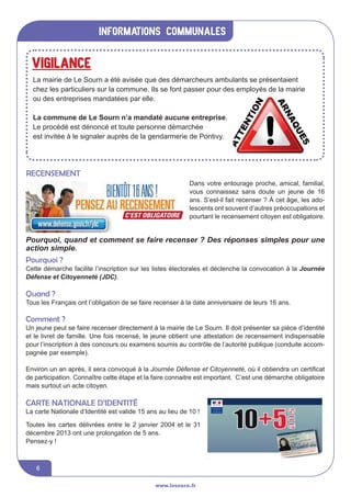 informations communales
www.lesourn.fr
6
Recensement
Dans votre entourage proche, amical, familial,
vous connaissez sans doute un jeune de 16
ans. S’est-il fait recenser ? à cet âge, les ado-
lescents ont souvent d’autres préoccupations et
pourtant le recensement citoyen est obligatoire.
Toutes les cartes délivrées entre le 2 janvier 2004 et le 31
décembre 2013 ont une prolongation de 5 ans.
Pensez-y !
Carte nationale d’identité
ARTICLE 1
Dans votre entourage proche, amical, familial, vous
connaissez sans doute un jeune de 16 ans. S’est-il fait
recenser ? A cet âge, les adolescents ont souvent d’autres
préoccupations et pourtant le recensement citoyen est
obligatoire.
Pourquoi, quand et comment se faire recenser ?
Des réponses simples pour une action simple.
Pourquoi ?
Cette démarche facilite l’inscription sur les listes électorales et déclenche la convocation à la Journée Défense et Citoyenneté (JDC).
Quand ?
Tous les Français ont l’obligation de se faire recenser entre la date à laquelle ils atteignent l’âge des 16 ans et la fin du troisième mois
suivant.
Comment ?
Un jeune peut se faire recenser directement à la mairie de LE SOURN.
il doit présenter sa pièce d’identité et le livret de famille.
Une fois recensé, le jeune obtient une attestation de recensement indispensable pour l’inscription à des concours ou examens soumis
au contrôle de l’autorité publique (conduite accompagnée par exemple)
Environ un an après, il sera convoqué à la Journée Défense et Citoyenneté où il obtiendra un certificat de participation (celui-ci
remplacera l’attestation de recensement).
Connaitre cette étape et la faire connaitre est important.
C’est une démarche obligatoire mais surtout un acte citoyen.
ARTICLE 2
La Carte Nationale d’Identité est valide 15 ans au lieu de 10 !
Toutes les cartes délivrées entre le 2 janvier 2004 et le 31 décembre 2013 ont une prolongation de 5 ans.
Pourquoi, quand et comment se faire recenser ? Des réponses simples pour une
action simple.
Pourquoi ?
Cette démarche facilite l’inscription sur les listes électorales et déclenche la convocation à la Journée
Défense et Citoyenneté (JDC).
Quand ?
Tous les Français ont l’obligation de se faire recenser à la date anniversaire de leurs 16 ans.
Comment ?
Un jeune peut se faire recenser directement à la mairie de Le Sourn. Il doit présenter sa pièce d’identité
et le livret de famille. Une fois recensé, le jeune obtient une attestation de recensement indispensable
pour l’inscription à des concours ou examens soumis au contrôle de l’autorité publique (conduite accom-
pagnée par exemple).
Environ un an après, il sera convoqué à la Journée Défense et Citoyenneté, où il obtiendra un certificat
de participation. Connaître cette étape et la faire connaitre est important. C’est une démarche obligatoire
mais surtout un acte citoyen.
ARTICLE 1
Dans votre entourage pro
connaissez sans doute un j
recenser ? A cet âge, les ado
préoccupations et pourtant
obligatoire.
Pourquoi, quand et comment
Des réponses simples pour un
Pourquoi ?
Cette démarche facilite l’inscription sur les listes électorales et déclenche la convocation à la Journée Dé
Quand ?
Tous les Français ont l’obligation de se faire recenser entre la date à laquelle ils atteignent l’âge des 16 a
suivant.
Comment ?
Un jeune peut se faire recenser directement à la mairie de LE SOURN.
il doit présenter sa pièce d’identité et le livret de famille.
Une fois recensé, le jeune obtient une attestation de recensement indispensable pour l’inscription à des
au contrôle de l’autorité publique (conduite accompagnée par exemple)
Environ un an après, il sera convoqué à la Journée Défense et Citoyenneté où il obtiendra un certi
remplacera l’attestation de recensement).
Connaitre cette étape et la faire connaitre est important.
C’est une démarche obligatoire mais surtout un acte citoyen.
ARTICLE 2
La Carte Nationale d’Identité est valide 15 ans au lieu de 10 !
Toutes les cartes délivrées entre le 2 janvier 2004 et le 31 décembre 2013 ont une pro
Pensez-y !
La carte Nationale d’Identité est valide 15 ans au lieu de 10 !
Vigilance
La mairie de Le Sourn a été avisée que des démarcheurs ambulants se présentaient
chez les particuliers sur la commune. Ils se font passer pour des employés de la mairie
ou des entreprises mandatées par elle.
La commune de Le Sourn n’a mandaté aucune entreprise.
Le procédé est dénoncé et toute personne démarchée
est invitée à le signaler auprès de la gendarmerie de Pontivy.
 