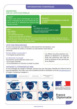 informations communales
www.lesourn.fr
7
Inscription
sur les listes électorales
Qui ?
Les critères :
• être majeur
• de nationalité française
• jouir de ses droits civils et politiques
• justifier d’une attache avec la commune (soit y être domicilié, soit y résider depuis six mois au
moins de façon continue et effective, soit contribuer depuis cinq ans au moins à la taxe foncière, la
taxe d’habitation ou la taxe professionnelle).
Pourquoi ?
L’inscription est obligatoire, et voter est
un droit.
Quand ?
Lorsque vous venez d’emménager sur la com-
mune. L’inscription se fait à tout moment de l’an-
née et avant le 31 décembre pour pouvoir voter
l’année suivante.
Vote par procuration
Si vous ne pouvez pas vous déplacer ou être présent lors des élections, vous
avez la possibilité de confier un mandat à un autre électeur inscrit dans la
commune.
Les officiers de police judiciaire com-
pétents se déplacent à la demande
écrite des personnes dont l’état de
santé ou physique ne leur permet pas
de se déplacer.
Voyager à l’étranger en 2016
Si vous envisagez de voyager à l’étranger, assurez-vous que votre pièce d’identité est conforme dans le
pays de destination. Pour cela, nous vous conseillons de faire la vérification sur le site www.diplomatie.gouv.fr,
à l’onglet « Conseil aux voyageurs ».
Où ?
- à la Mairie de Le Sourn
- sur le site www.service-public.fr, onglet
« Papiers-citoyenneté »
Les démarches à accomplir
Se présenter personnellement et être muni :
• D’une pièce d’identité
• D’une déclaration sur l’honneur à remplir sur place
Où faire établir sa procuration ?
à la brigade de gendarmerie.
 
