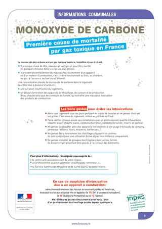 informations communales
www.lesourn.fr
9
MONOXYDE DE CARBONE
Le monoxyde de carbone est un gaz toxique inodore, invisible et non irritant.
•Il provoque maux de tête, nausées et vertiges et peut être mortel
en quelques minutes dans les cas les plus graves.
•Il provient essentiellement du mauvais fonctionnement d’un appareil
ou d’un moteur à combustion, c’est-à-dire fonctionnant au bois, au charbon,
au gaz, à l’essence, au fuel ou à l’éthanol.
Une concentration élevée de monoxyde de carbone dans le logement
peut être due à plusieurs facteurs:
•une aération insuffisante du logement;
•un défaut d’entretien des appareils de chauffage, de cuisson et de production
d’eau chaude ainsi que des conduits de fumée, qui entraîne une mauvaise évacuation
des produits de combustion.
Les bons gestes pour éviter les intoxications
•Aérer son logement tous les jours pendant au moins 10 minutes et ne jamais obstruer
les grilles d’aération du logement, même en période de froid.
•Faire vérifier chaque année ses installations par un professionnel qualifié (chaudières,
chauffe-eau et chauffe-bains, conduits d’aération, conduits de fumée, inserts et poêles).
•Ne jamais se chauffer avec des appareils non destinés à cet usage (réchauds de camping,
panneaux radiants, fours, braseros, barbecues…).
•Ne jamais faire fonctionner les chauffages d’appoint en continu:
ils sont conçus pour une utilisation brève et par intermittence uniquement.
•Ne jamais installer de groupes électrogènes dans un lieu fermé:
ils doivent impérativement être placés à l’extérieur des bâtiments.
Réf.XXXXXXXXX--Illustrations:NancyKrawczyk
En cas de suspicion d’intoxication
due à un appareil à combustion :
aérez immédiatement les locaux en ouvrant portes et fenêtres,
évacuez les locaux au plus vite et appelez le 112 (n° d’urgence européen),
le 18 (Sapeurs Pompiers) ou le 15 (Samu).
Ne réintégrez pas les lieux avant d’avoir reçu l’avis
d’un professionnel du chauffage ou des sapeurs pompiers.
Pour plus d’informations, renseignez-vous auprès de:
• le centre anti-poison relevant de votre région;
• un professionnel qualifié (plombier-chauffagiste, ramoneur…);
• la Direction départementale des affaires sanitaires et sociales (Ddass)
de votre département;
• le Service Communal d’Hygiène et de Santé (SCHS) de votre mairie.
Première cause de mortalité
par gaz toxique en France
MONOXYDE DE CARBONE
Le monoxyde de carbone est un gaz toxique inodore, invisible et non irritant.
•Il provoque maux de tête, nausées et vertiges et peut être mortel
en quelques minutes dans les cas les plus graves.
•Il provient essentiellement du mauvais fonctionnement d’un appareil
ou d’un moteur à combustion, c’est-à-dire fonctionnant au bois, au charbon,
au gaz, à l’essence, au fuel ou à l’éthanol.
Une concentration élevée de monoxyde de carbone dans le logement
peut être due à plusieurs facteurs:
•une aération insuffisante du logement;
•un défaut d’entretien des appareils de chauffage, de cuisson et de production
d’eau chaude ainsi que des conduits de fumée, qui entraîne une mauvaise évacuation
des produits de combustion.
Les bons gestes pour éviter les intoxications
•Aérer son logement tous les jours pendant au moins 10 minutes et ne jamais obstruer
les grilles d’aération du logement, même en période de froid.
•Faire vérifier chaque année ses installations par un professionnel qualifié (chaudières,
chauffe-eau et chauffe-bains, conduits d’aération, conduits de fumée, inserts et poêles).
•Ne jamais se chauffer avec des appareils non destinés à cet usage (réchauds de camping,
panneaux radiants, fours, braseros, barbecues…).
•Ne jamais faire fonctionner les chauffages d’appoint en continu:
ils sont conçus pour une utilisation brève et par intermittence uniquement.
•Ne jamais installer de groupes électrogènes dans un lieu fermé:
ils doivent impérativement être placés à l’extérieur des bâtiments.
Réf.XXXXXXXXX--Illustrations:NancyKrawczyk
En cas de suspicion d’intoxication
due à un appareil à combustion :
aérez immédiatement les locaux en ouvrant portes et fenêtres,
évacuez les locaux au plus vite et appelez le 112 (n° d’urgence européen),
le 18 (Sapeurs Pompiers) ou le 15 (Samu).
Ne réintégrez pas les lieux avant d’avoir reçu l’avis
d’un professionnel du chauffage ou des sapeurs pompiers.
Pour plus d’informations, renseignez-vous auprès de:
• le centre anti-poison relevant de votre région;
• un professionnel qualifié (plombier-chauffagiste, ramoneur…);
• la Direction départementale des affaires sanitaires et sociales (Ddass)
de votre département;
• le Service Communal d’Hygiène et de Santé (SCHS) de votre mairie.
Première cause de mortalité
par gaz toxique en France
 