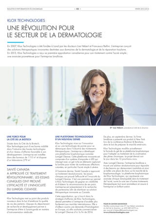 BULLETIN D’INFORMATION ÉCONOMIQUE

HIVER 2013-2014

– 03 –

KLOX TECHNOLOGIES

UNE RÉVOLUTION POUR
LE SECTEUR DE LA DERMATOLOGIE
En 2007, Klox Technologies a été fondée à Laval par les docteurs Lise Hébert et Francesco Bellini. L’entreprise conçoit
des solutions thérapeutiques innovantes destinées aux domaines de la dermatologie et de la réparation tissulaire.
En 2013, Klox Technologies a reçu sa première approbation canadienne pour son traitement contre l’acné simple ;
une avancée prometteuse pour l’entreprise lavalloise.

Dre Lise Hébert, présidente et chef de la direction

UNE FORCE POUR
LA CITÉ DE LA BIOTECH

UNE PLATEFORME TECHNOLOGIQUE
D’UN NOUVEAU GENRE

Située dans la Cité de la Biotech,
Klox Technologies jouit d’une bonne visibilité
dans l’industrie des hautes technologies
et d’un réseau d’affaires favorable à son
développement. L’entreprise est installée
dans des bureaux de 1 115 m2 et dispose
d’un laboratoire 279 m2.

Klox Technologies mise sur l’innovation
et sur une technologie de pointe pour se
démarquer dans l’industrie des traitements
thérapeutiques. L’entreprise a développé
une plateforme biophotonique nommée
Lumigel Cleanse. Cette plateforme innovante est
composée d’un système d’ampoules à LED qui
interagit avec un gel riche en éléments capturant
la lumière pour traiter de nombreuses affections
cutanées, en particulier l’acné simple à sévère.

SANTÉ CANADA
A APPROUVÉ CE TRAITEMENT
RÉVOLUTIONNAIRE ; LES ESSAIS
CLINIQUES ONT PROUVÉ
L’EFFICACITÉ ET L’INNOCUITÉ
DU LUMIGEL CLEANSE.
Klox Technologies met au point des produits
novateurs dans le but d’améliorer la qualité
de vie des patients. L’équipe du département
de recherche et développement permet à
l’entreprise d’être à l’avant-garde en matière
d’instrumentation médicale.

À l’automne dernier, Santé Canada a approuvé
ce traitement révolutionnaire ; les essais
cliniques ont prouvé l’efficacité et l’innocuité du
Lumigel Cleanse. C’est une première qui permet
à Klox Technologies de gagner en crédibilité
et d’obtenir la reconnaissance de ses pairs.
L’entreprise est présentement à la recherche
de partenaires afin de distribuer sa solution
thérapeutique innovante au Canada.
Cette approbation, qui s’inscrit dans la
stratégie d’affaires de Klox Technologies,
devrait permettre à l’entreprise d’accéder plus
facilement aux marchés internationaux. Elle a
d’ailleurs soumis une demande d’homologation
en Europe, où elle souhaite commercialiser
le Lumigel Cleanse d’ici la fin de 2014.

De plus, en septembre dernier, la firme
lavalloise a présenté son produit à New York
lors de la conférence Rodman & Renshaw,
dans le but de préparer le marché américain.
Klox Technologies modifie actuellement
la formule du gel de sa plateforme biophotonique
pour l’adapter au traitement de la cicatrisation
des plaies chroniques. Le projet devrait voir
le jour dans les 12 prochains mois.
Avec Lumigel Cleanse, l’entreprise lavalloise a
trouvé une solution révolutionnaire pour répondre
à des besoins qui demeuraient insatisfaits et ainsi
se tailler une place de choix sur le marché de la
biopharmacologie. La plateforme biophotonique
de Klox Technologies, qui représente une
avancée clinique remarquable dans le traitement
de l’acné, ouvre la voie vers d’autres traitements
thérapeutiques tout aussi prometteurs et assure à
l’entreprise un brillant avenir.

POUR EN SAVOIR DAVANTAGE
Veuillez communiquer avec Dre Lise Hébert, présidente
et chef de la direction, au 450 680-4570 ou
par courriel à lhebert@kloxtechnologies.com.
www.kloxtechnologies.com

 