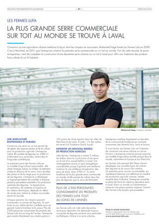 BULLETIN D’INFORMATION ÉCONOMIQUE

HIVER 2013-2014

– 07 –

LES FERMES LUFA

LA PLUS GRANDE SERRE COMMERCIALE
SUR TOIT AU MONDE SE TROUVE À LAVAL
Convaincu qu’une agriculture urbaine améliore la façon dont les citoyens se nourrissent, Mohamed Hage fonde Les Fermes Lufa en 2009.
C’est à Montréal, en 2011, que l’entreprise construit la première serre commerciale sur un toit au monde. Fort de cette réussite, le jeune
entrepreneur vient de compléter la construction d’une deuxième serre urbaine sur un toit à Laval pour offrir aux habitants des produits
frais cultivés là où ils habitent.

Mohamed Hage, fondateur, président

UNE AGRICULTURE
RESPONSABLE ET DURABLE
Construire une serre sur un toit permet de
récupérer des espaces perdus et de les utiliser
pour la production agricole. L’entreprise
cultive 40 variétés de légumes sur 2 880 m2
à Montréal sans pesticides, herbicides et
fongicides synthétiques.
La première serre des Fermes Lufa est
un modèle d’agriculture responsable : elle
utilise l’énergie solaire, la chaleur du bâtiment
située en dessous de la serre, l’eau récoltée
des pluies et de la neige pour la production
de ses légumes. L’entreprise a développé
un logiciel permettant de contrôler à distance
plusieurs paramètres essentiels à la production
optimale des légumes : la température,
la ventilation, les systèmes d’irrigation et
les rideaux thermiques, déployés en début
de soirée pour retenir la chaleur accumulée
durant la journée.
Chaque semaine, les citoyens peuvent
commander un panier de légumes. Ils sont
livrés le jour même de leur cueillette pour en
garantir toute la fraîcheur et la saveur. Plus de
2 500 personnes consomment les produits des
Fermes Lufa tout au long de l’année. L’entreprise
peut vendre directement aux citadins grâce à

150 points de chute répartis dans les villes de
Montréal et de Laval. À noter : 1 % des ventes
est versé à la Fondation David Suzuki.

l’entreprise contribue directement au bien-être
de la communauté lavalloise qui souhaite
consommer des aliments frais, sains et locaux.

EXPORTER UN NOUVEAU MODÈLE
DE PRODUCTION AGRICOLE

À court terme, Les Fermes Lufa ont l’intention
de construire une serre urbaine sur toit en
Ontario. L’entreprise aimerait ensuite exporter
son modèle d’agriculture durable partout dans le
monde, notamment en Europe et aux États-Unis.

L’été dernier, l’entreprise a investi 3 millions
de dollars dans la construction d’une serre
sur le toit d’un nouvel édifice à Laval. Cet
aménagement assure un gain énergétique
considérable puisqu’il garantit une meilleure
isolation et une meilleure récupération des
eaux de pluie. Avec 3 995 m2, la serre
lavalloise est la plus grande serre commerciale
au monde, et elle permet de cultiver deux fois
plus de légumes que la serre de Montréal.

PLUS DE 2 500 PERSONNES
CONSOMMENT LES PRODUITS
DES FERMES LUFA TOUT
AU LONG DE L’ANNÉE.
Les Fermes Lufa ont créé cette deuxième
serre pour répondre à la demande toujours
croissante de légumes produits sans pesticides
synthétiques. Grâce à sa serre urbaine,

Les Fermes Lufa peuvent être fières d’avoir
développé une nouvelle façon de cultiver
des légumes et de nourrir les citadins.
Sa première serre, succès incontestable, est
rapidement devenue une référence en matière
de production agricole urbaine. Leader
mondial dans l’industrie, l’entreprise consolide
sa place de choix en créant sa deuxième serre
à Laval. Dans un monde où l’alimentation
saine est une préoccupation majeure, l’avenir
des Fermes Lufa est plus que prometteur.

POUR EN SAVOIR DAVANTAGE
Veuillez communiquer avec Les Fermes Lufa
au 514 669-3559 ou par courriel à info@lufa.com.
www.montreal.lufa.com

 