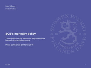 Bank of Finland
ECB’s monetary policy
The condition of the banks and key unresolved
issues in the global economy
Press conference 21 March 2016
121.3.2016
Erkki Liikanen
 