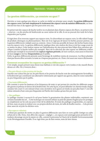jeunesse / écoles
www.lesourn.fr
10
travaux / voirie/ fleurs
www.lesourn.fr
10
Derrière ce nom quelque peu obscur se cache en réalité un principe assez simple. La gestion différenciée
des espaces verts c’est tout simplement le traitement des espaces verts de manière différenciée, en fonc-
tion de leur lieu et du rapport que l’on peut avoir avec eux.
En préservant des espaces de fauche tardive ou en plantant dans d’autres espaces des fleurs, on préserve des
« réserves » ou des poches de biodiversité au cœur même de la ville, là où on pouvait être tenté de la faire
disparaître par le passé.
Il s’agit donc d’un nouveau rapport aux espaces verts. En diversifiant ses espaces verts, la ville réduit l’usage
de produits chimiques ou phytosanitaires. Bien sûr il ne s’agit pas de laisser les herbes pousser partout, car
la gestion différenciée s’adapte aussi au contexte. Ainsi, il n’est pas possible de laisser des herbes hautes dans
tous les espaces verts. La gestion différenciée implique donc une analyse des lieux et de leur usage avant de
se mettre en place. Cette analyse repose sur l’identification de sites pouvant faire l’objet d’un entretien spé-
cifique (comme la fauche tardive par exemple). Bien sûr la sélection des sites repose sur différents critères
comme par exemple le recensement des espèces végétaux présents, de leurs surfaces, mais aussi en fonction
de leurs usages et de leur fréquentation par le public.
Enfin, la gestion différenciée présente aussi l’avantage de mobiliser moins de ressources. Les fleurs plantées
n’ont pas besoin d’être arrosées, la tonte ne s’impose pas partout, etc. Donc c’est aussi une source d’économie.
Comment reconnaître les espaces en gestion différenciée ?
C’est simple, jusqu’à présent nous étions tous habitués à voir des espaces verts tondus et des massifs fleuris
denses en ville. On y trouvera donc :
• Des prés fleuris et des prairies de fauche
Fauchés une à deux fois par an, les prés fleuris et les prairies de fauche sont des aménagements favorables à
la biodiversité qui constituent une alternative intéressante par rapport aux gazons, dans les zones naturelles
ou peu fréquentées par le public.
• Une tonte différenciée
Elle consiste à varier les hauteurs et les fréquences de tonte ce qui permet de concilier les différents usages
des gazons et pelouse en faveur de la biodiversité. De cette façon, on peut délimiter un chemin tondu chaque
semaine très court (5 cm) entouré d’une zone récréative où le gazon est tondu un peu plus haut (7 cm) elle
même entourée d’une zone peu fréquentée où l’herbe n’est tondue qu’une fois par mois.
• Des paillages
Le paillage consiste à recouvrir le sol pour limiter la germination des plantes indésirables, maintenir une
certaine humidité du sol… Cette technique est souvent utilisée au pied des plantes fragiles pour les protéger,
ou simplement sur les sols nus pour éviter de les désherber. Il existe des paillages en géotextiles, en copeaux
de bois, mais on peut en réaliser avec ses propres déchets de tonte, de taille de feuilles mortes… Cela permet
donc aussi de recycler les déchets verts.
• Des espaces valorisés
Il n’était pas question de mettre en place la gestion différenciée sans faire en sorte qu’elle s’intègre au cadre
urbain de la ville. Donc, loin d’être des espaces « négligés », ces espaces sont aménagés pour permettre d’in-
troduire davantage encore la nature en ville, comme le préconise la Charte de la Qualité Environnementale
et du Développement Durable. Il ne s’agit donc pas de faire moins, mais de faire mieux.
La gestion différenciée, ça consiste en quoi ?
 