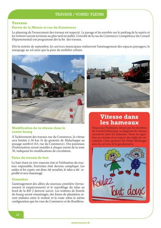 jeunesse / écoles
www.lesourn.fr
12
travaux / voirie/ fleurs
www.lesourn.fr
12
L’aménagement des allées du nouveau cimetière (terras-
sement et empierrement) et le reprofilage du talus au
bord de la RD 2 doivent suivre. Les trottoirs de l’entrée
du bourg seront réaménagés, des fosses de plantation se-
ront réalisées entre le trottoir et la route selon la même
configuration que les rues du Commerce et du Bouilleno.	
	
Travaux
Parvis de la Mairie et rue du Commerce
Le planning de l’avancement des travaux est respecté. Le pavage et les enrobés sur le parking de la mairie et
les trottoirs seront terminés au plus tard mi juillet. L’enrobé de la rue du Commerce (compétence du Conseil
Départemental) est programmé dès la fin des travaux.
Dès la rentrée de septembre, les services municipaux réaliseront l’aménagement des espaces paysagers, le
marquage au sol ainsi que la pose du mobilier urbain.
Modification de la vitesse dans le
centre bourg
Á l’achèvement des travaux rue du Commerce, la vitesse
sera limitée à 30 km /h du giratoire de Malachappe au
passage surélevé (63, rue du Commerce). Des panneaux
d’information seront installés à chaque entrée de la zone
30, indiquant les modifications de circulation.
Vitesse dans
les hameaux
Beaucoup d’habitants, relayés par les membres
du Conseil Municipal, se plaignent de vitesses
excessives dans les hameaux. Nous en appe-
lons au civisme et au respect des règles de cir-
culation. Cette question fait l’objet d’échanges
avec les services de la gendarmerie.
Talus du terrain de foot
La haie étant en très mauvais état et l’utilisation du trac-
teur impossible, l’entretien était devenu compliqué. Les
saules et les cyprès ont donc été arrachés, le talus a été re-
profilé et sera réaménagé.
Cimetière
 