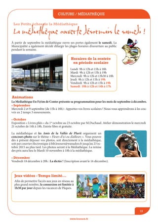 culture / médiathèque
www.lesourn.fr
13
La Médiathèque En F@im de Contes présente sa programmation pour les mois de septembre à décembre.
• Septembre
Mercredi 2 et 9 septembre (de 15h à 18h) : Apportez vos livres scolaires ! Nous vous apprendrons à les cou-
vrir en 2 temps 3 mouvements.
• Octobre
Exposition « Livres pliés » du 1er
octobre au 23 octobre par M.Duchaud. Atelier démonstration le mercredi
21 octobre de 14h à 18h. Entrée libre et gratuite.
La médiathèque et les Amis de la Vallée de Plurit organisent un
concours photo sur le thème « Fleurs d’ici ou d’ailleurs ». Vous pouvez
dès à présent déposer vos photos, soit directement à la médiathèque,
soit par courrier électronique à bib.lesourn@wanadoo.fr jusqu’au 23 oc-
tobre 2015 au plus tard. Les photos seront à la Médiathèque. La remise
des prix aura lieu le Mardi 10 novembre à 18h à la médiathèque.
• Décembre
Vendredi 18 décembre à 20h : La dictée ! (Inscription avant le 16 décembre).
Les Petits échos de la Médiathèque
La médiathèque ouverte désormais le samedi !
à partir de septembre la médiathèque ouvre ses portes également le samedi. La
Municipalité a également décidé d’élargir les plages horaires d’ouverture au public
pendant la semaine.
Animations
Jeux vidéos - Temps limité...
Afin de permettre l’accès aux jeux en réseau au
plus grand nombre, la connexion est limitée à
1h30 par jour depuis les vacances de Pâques.
Horaires de la rentrée
en période scolaire
Lundi 9h à 12h et 15h à 18h
Mardi 9h à 12h et 15h à 19h
Mercredi 9h à 12h et 13h30 à 18h
Jeudi 9h à 12h et 15h à 19h
Vendredi 9h à 12h et 15h à 19h
Samedi 10h à 12h et 14h à 17h
 
