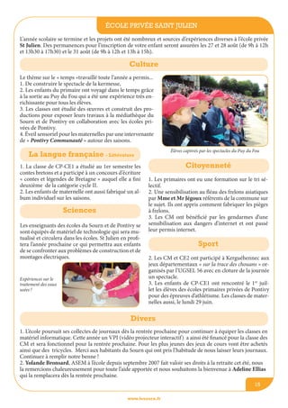école privée Saint Julien
www.lesourn.fr
15
L’année scolaire se termine et les projets ont été nombreux et sources d’expériences diverses à l’école privée
St Julien. Des permanences pour l’inscription de votre enfant seront assurées les 27 et 28 août (de 9h à 12h
et 13h30 à 17h30) et le 31 août (de 9h à 12h et 13h à 15h).
Le thème sur le « temps »travaillé toute l’année a permis...
1. De construire le spectacle de la kermesse,
2. Les enfants du primaire ont voyagé dans le temps grâce
à la sortie au Puy du Fou qui a été une expérience très en-
richissante pour tous les élèves.
3. Les classes ont étudié des œuvres et construit des pro-
ductions pour exposer leurs travaux à la médiathèque du
Sourn et de Pontivy en collaboration avec les écoles pri-
vées de Pontivy.
4. éveil sensoriel pour les maternelles par une intervenante
de « Pontivy Communauté » autour des saisons.
Culture
La langue française - Littérature
1. La classe de CP-CE1 a étudié au 1er semestre les
contes bretons et a participé à un concours d’écriture
« contes et légendes de Bretagne » auquel elle a fini
deuxième de la catégorie cycle II.
2. Les enfants de maternelle ont aussi fabriqué un al-
bum individuel sur les saisons.
Citoyenneté
1. Les primaires ont eu une formation sur le tri sé-
lectif.
2. Une sensibilisation au fléau des frelons asiatiques
par Mme et Mr Jégoux référents de la commune sur
le sujet. Ils ont appris comment fabriquer les pièges
à frelons.
3. Les CM ont bénéficié par les gendarmes d’une
sensibilisation aux dangers d’internet et ont passé
leur permis internet.
Sciences
Les enseignants des écoles du Sourn et de Pontivy se
sont équipés de matériel de technologie qui sera mu-
tualisé et circulera dans les écoles. St Julien en profi-
tera l’année prochaine ce qui permettra aux enfants
de se confronter aux problèmes de construction et de
montages électriques.
Sport
2. Les CM et CE2 ont participé à Kerguéhennec aux
jeux départementaux « sur la trace des chouans » or-
ganisés par l’UGSEL 56 avec en cloture de la journée
un spectacle.
3. Les enfants de CP-CE1 ont rencontré le 1er
juil-
let les élèves des écoles primaires privées de Pontivy
pour des épreuves d’athlétisme. Les classes de mater-
nelles aussi, le lundi 29 juin.
1. L’école poursuit ses collectes de journaux dès la rentrée prochaine pour continuer à équiper les classes en
matériel informatique. Cette année un VPI (vidéo projecteur interactif) a ainsi été financé pour la classe des
CM et sera fonctionnel pour la rentrée prochaine. Pour les plus jeunes des jeux de cours vont être achetés
ainsi que des tricycles. Merci aux habitants du Sourn qui ont pris l’habitude de nous laisser leurs journaux.
Continuez à remplir notre benne !
2. Yolande Bronsard, ASEM à l’école depuis septembre 2007 fait valoir ses droits à la retraite cet été, nous
la remercions chaleureusement pour toute l’aide apportée et nous souhaitons la bienvenue à Adeline Ellias
qui la remplacera dès la rentrée prochaine.
Divers
élèves captivés par les spectacles du Puy du Fou
Expériences sur le
traitement des eaux
usées !
 