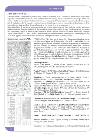 patrimoine
www.lesourn.fr
18
L’article ci-dessous a été extrait du journal Ouest-Eclair du 11 Octobre 1921. Ce journal est devenu Ouest-France après
la guerre. Il relate les fêtes locales du Sourn. Il est très intéressant car on y trouve des personnes du Sourn qui ont été bien
connues. La fête locale du Sourn était très importante. La rue principale était noire de monde du haut du Bourg jusqu’au
café de Malachappe. Sur la place, des manèges venaient s’installer après avoir servi au pardon de Quelven au 15 Août.
Je prie d’excuser les descendants des familles que je ne cite pas car je ne les ai pas connus…
Grâce aux photos de mariage et photos de famille que certains d’entre vous ont bien voulu me confier, nous avons
quelques portraits. Il ne tient qu’à vous de fournir d’autres photos pour le plaisir de tous. Les photos ne sont pas conser-
vées, simplement copiées. Je remercie particulièrement Michel Guéguin, Louisette Le Maître, Céline Tilly, Monique
Auffret, Marie-Thérèse Le Corre (Conanec), Armand Le Gallic, Jeannette Talmon, Anne Le Net et Jean Roger pour l’aide
qu’ils m’ont apporté dans l’identification des sournais sur les photos et pour les photos fournies.
Fête locale en 1921
FêTES LOCALES - Bien que le temps fût à l’orage et que la pluie mena-
çait fortement, la journée de Dimanche a été belle et les fêtes locales ont
obtenu un grand succès. Toutes les parties du programme se sont dérou-
lées sans incident, au milieu d’une assistance très imposante. Le comité
d’organisation ajouta à la série une course à bicyclette dite de surprises,
qui déchaîna des salves de fou rire. On ne peut que féliciter M. Le Bre-
ton (1), maire; M. Talmon (2), adjoint, ainsi que le comité organisateur,
MM. Allioux Jean, président; Euzenot François, vice-président; Kerbel-
lec, Trésorier; Talmon, Le Sciellour (3), Le Guénic, Le Gros, membres,
qui ont procuré à leurs compatriotes de saines distractions.
Voici le palmarès :
Tir: 1er
M. Le Breton (1), maire; 2ème
M. Le Floch, facteur; 3ème
, M. De-
vette, Pontivy; 4ème
, MM. Le Botlan et Raux Pontivy.
Palets:1ère
,équipedeM.TalmonJulien(2),2ème
équipedeM.H.Camlann
de Moréac; 3ème
équipe de M. Le Net du bourg
Bicyclettes: - Course communale: 1er, M. Le Doujet Joseph ; 2ème Le
Mouël Antoine; 3ème
et 4ème
, frères Le Tadic (4) ( du Ponteau;
Régionale: 1er
Le Drogo (5) de Pontivy ; 2ème
Le Gal de Colpo; 3ème
M.
Guinche de Malguénac 4ème
Le Doujet de Saint-Michel;
Dames: 1ère
Mlle Morvan Louise de Saint-Nicolas des Eaux; 2ème
Mlle
Kerfanto Angèla (6) du Sourn; 3ème
Mlle Oliviero de Pluméliau; 4ème
Mlle Talmon Jeanne du Sourn;
Surprises: 1er
M. Le Tadic Math (4) du bourg; 2ème
Le Doujet Joseph de
Saint-Michel; 3ème
Le Tadic Louis (4) et 4ème
Calvazo Louis du bourg.
Chevaux - Course montée: 1er
M. Le Sciellour Joseph (3); 2ème
Hémonic
Yves: 3ème
Bogard Jean-Marie (7); 4ème
Le Pabic François
Courses à pied: - Adultes: 1er,
M. Paul Camlann (8) du Sourn; 2ème
Jean-
Louis Camlann (8) du Sourn; 3ème
Louis Calvazo (9) du Sourn;
Enfants: 1er
François Camlann, 2ème
Guillard; 3ème
Mathurin Fouillen; 4ème
Math. Bocher.
En sac: 1er
Math. Tadic (4); 2ème
Louis Tadic (4); 3ème
Louis Calvazo (9).
Buveurs de cidre: 1er
père Coguen, Pontivy; 2ème
Louis Calvazo (9) du
Sourn; 3ème
Eudo, Pontivy.
Des danses ont eu lieu dans la soirée en se prolongeant tard dans la nuit.
L’Ouest-éclair 11/10/1921
 