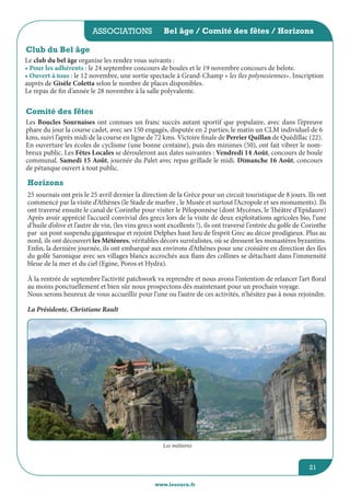 associations
www.lesourn.fr
21
Bel âge / Comité des fêtes / Horizons
Club du Bel âge
Le club du bel âge organise les rendez vous suivants :
• Pour les adhérents : le 24 septembre concours de boules et le 19 novembre concours de belote. 
• Ouvert à tous : le 12 novembre, une sortie spectacle à Grand-Champ « les îles polynesiennes». Inscription
auprès de Gisèle Coletta selon le nombre de places disponibles. 
Le repas de fin d’année le 28 novembre à la salle polyvalente.
Comité des fêtes
Les Boucles Sournaises ont connues un franc succès autant sportif que populaire, avec dans l’épreuve
phare du jour la course cadet, avec ses 150 engagés, disputée en 2 parties; le matin un CLM individuel de 6
kms, suivi l’après midi de la course en ligne de 72 kms. Victoire finale de Perrier Quillan de Quédillac (22).
En ouverture les écoles de cyclisme (une bonne centaine), puis des minimes (50), ont fait vibrer le nom-
breux public. Les Fêtes Locales se dérouleront aux dates suivantes : Vendredi 14 Août, concours de boule
communal. Samedi 15 Août, journée du Palet avec repas grillade le midi. Dimanche 16 Août, concours
de pétanque ouvert à tout public.      
Horizons
25 sournais ont pris le 25 avril dernier la direction de la Grèce pour un circuit touristique de 8 jours. Ils ont
commencé par la visite d’Athènes (le Stade de marbre , le Musée et surtout l’Acropole et ses monuments). Ils
ont traversé ensuite le canal de Corinthe pour visiter le Péloponnèse (dont Mycènes, le Théâtre d’Epidaure)
Après avoir apprécié l’accueil convivial des grecs lors de la visite de deux exploitations agricoles bio, l’une
d’huile d’olive et l’autre de vin, (les vins grecs sont excellents !), ils ont traversé l’entrée du golfe de Corinthe
par un pont suspendu gigantesque et rejoint Delphes haut lieu de l’esprit Grec au décor prodigieux. Plus au
nord, ils ont découvert les Météores, véritables décors surréalistes, où se dressent les monastères byzantins.
Enfin, la dernière journée, ils ont embarqué aux environs d’Athènes pour une croisière en direction des îles
du golfe Saronique avec ses villages blancs accrochés aux flans des collines se détachant dans l’immensité
bleue de la mer et du ciel (Egine, Poros et Hydra).
à la rentrée de septembre l’activité patchwork va reprendre et nous avons l’intention de relancer l’art floral
au moins ponctuellement et bien sûr nous prospectons dès maintenant pour un prochain voyage.
Nous serons heureux de vous accueillir pour l’une ou l’autre de ces activités, n’hésitez pas à nous rejoindre.
La Présidente, Christiane Rault
Les météores
 