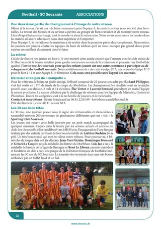 jeunesse / écoles
www.lesourn.fr
22
associations
www.lesourn.fr
22
Football - SC Sournais
Même si la saison n’avait pas très bien commencé pour l’équipe A, les matchs retour nous ont été plus favo-
rables. Le retour des blessés et du sérieux a permis au groupe de bien travailler et de montrer notre niveau.
L’état d’esprit lui aussi a changé, tout le monde va dans le même sens. Nous avons su se serrer les coudes dans
les matchs où notre adversaire nous était supérieur et l’emporter.
Pour l’équipe B, le travail pour le maintien a été réalisé dans la première partie du championnat. Néanmoins,
les joueurs ont prouvé contre les équipes du haut de tableau qu’il ne nous manque pas grand chose pour
espérer un meilleur classement dans le futur.
Une deuxième partie de championnat à l’image de notre niveau
La relève
L’école de foot et nos jeunes en foot à 11 ont montré cette année encore que l’entente avec le club voisin de
St Thuriau a été la bonne solution pour garder nos jeunes au sein de la commune et proposer un football de
qualité. J’invite tous les sournais pour qui les enfants jouent sur une autre commune à participer au dé-
veloppement du football sournais. Nous ambitionnons de créer une équipe U17, une seconde équipe U15
pour le foot à 11 et une équipe U13 féminine. Cela nous sera possible avec l’appui des sournais.
Du loisir et un peu de « compette »
Pour les vétérans, le bilan est plutôt mitigé, l’effectif composé de 22 joueurs encadré par Richard Philippot,
s’est fait sortir en 16ème
de finale de la coupe du Morbihan. En championnat, les résultats sont en revanche
positifs avec une défaite, 2 nuls et 14 victoires. Élie Vertot et Laurent Bernard, prendront en main l’équipe
la saison prochaine. La saison débutera par le challenge de vétérans avec les équipes de Mériadec, Guénin et
Pluméliau. Toutes les catégories sont à la recherche de joueurs et de bénévoles.
Contact et inscriptions : Kévin Boucicaud au 06.81.22.05.89 - kevinboucicaud@hotmail.fr
Prix des licences : jeune 4O € - senior 60 €.
Les 50 ans bien fêtés
Le 30 mai, une journée placée sous le signe des retrouvailles et d’anecdotes a
rassemblé environ 200 personnes de générations différentes qui ont « fait » le
Sporting Club Sournais.
Les jeunes ont ouvert cette belle journée par un petit match accompagné de
quelques mamans. Copiés dans la foulée par les seniors actuels et anciens du
club. Les choses officielles ont débuté vers 18H30 avec l’inauguration d’une fresque
réalisée par des enfants de l’école de foot sous la tutelle de Laëtitia Duchêne (voir
p.8). Un très beau travail qui met en valeur notre tribune. Pour poursuivre, 4 bé-
névoles de longue date ont été décorés. Jean-Yves Nicolas, Dominique Bronsord
et Gérard Le Coq ont reçu la médaille du district du Morbihan. Loïc Jan a reçu la
médaille de bronze de la ligue de Bretagne et René Le Liboux, premier président
et fondateur du club a reçu une plaque de la fédération française de football comé-
morant les 50 ans du SC Sournais. La journée s’est terminée dans une très bonne
ambiance par un buffet froid et un bal.
 