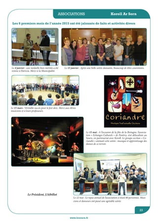 associations
www.lesourn.fr
23
Koroll Ar Sorn
Le Président, J.Sébillot
Le 4 janvier : une médaille bien méritée a été
remise à Patricia. Merci à la Municipalité. 
Les 6 premiers mois de l’année 2015 ont été jalonnés de faits et activités divers
 
 Le 15 janvier : Après une belle soirée dansante, beaucoup de têtes couronnées.
Le 15 mars : Véritable succès pour le fest-deiz. Merci aux élèves
musiciens et à leurs professeurs.
 
Le 15 mai : A l’occasion de la fête de la Bretagne, l’associa-
tion « Echanges Culturels » de Pontivy, s’est délocalisée au
Sourn, en partenariat avec Koroll. Le groupe occitan « Co-
riandre » animait cette soirée : musique et apprentissage des
danses de ce terroir.
Le 22 mai : Le repas annuel de l’association a réuni 80 personnes. Musi-
ciens et danseurs ont passé une agréable soirée.
 
 