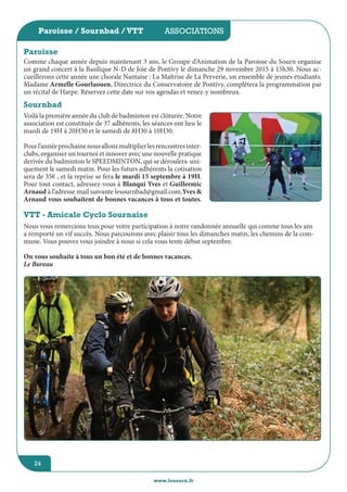 jeunesse / écoles
www.lesourn.fr
24
associations
www.lesourn.fr
24
Paroisse / Sournbad /VTT
Comme chaque année depuis maintenant 3 ans, le Groupe d’Animation de la Paroisse du Sourn organise
un grand concert à la Basilique N-D de Joie de Pontivy le dimanche 29 novembre 2015 à 15h30. Nous ac-
cueillerons cette année une chorale Nantaise : La Maîtrise de La Perverie, un ensemble de jeunes étudiants.
Madame Armelle Gourlaouen, Directrice du Conservatoire de Pontivy, complétera la programmation par
un récital de Harpe. Réservez cette date sur vos agendas et venez-y nombreux.
Paroisse
Sournbad
Voilà la première année du club de badminton est clôturée. Notre
association est constituée de 37 adhérents, les séances ont lieu le
mardi de 19H à 20H30 et le samedi de 8H30 à 10H30.
Pourl’annéeprochainenousallonsmultiplierlesrencontresinter-
clubs, organiser un tournoi et innover avec une nouvelle pratique
derivée du badminton le SPEEDMINTON, qui se déroulera  uni-
quement le samedi matin. Pour les futurs adhérents la cotisation
sera de 35€ , et la reprise se fera le mardi 15 septembre à 19H.
Pour tout contact, adressez-vous à Blanqui Yves et Guillermic
Arnaud à l’adresse mail suivante lesournbad@gmail.com.Yves &
Arnaud vous souhaitent de bonnes vacances à tous et toutes.
VTT - Amicale Cyclo Sournaise
Nous vous remercions tous pour votre participation à notre randonnée annuelle qui comme tous les ans
a remporté un vif succès. Nous parcourons avec plaisir tous les dimanches matin, les chemins de la com-
mune. Vous pouvez vous joindre à nous si cela vous tente début septembre.
On vous souhaite à tous un bon été et de bonnes vacances.
Le Bureau
 