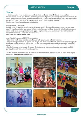 associations
www.lesourn.fr
25
Tempo
- Cours de danse pour enfants, aux adolescents et adultes et cours de fitness pour adultes.
Les cours sont assurés par Danièle Jouanno, professeur diplômée d’état en jazz (formation à l’école de
danse Irène Popard de Paris et qui enseigne depuis 1983 dans la région de Pontivy). Lieu : salle polyvalente
du Sourn - Contact : 02 97 27 34 56 ou 06 40 22 19 77 - Cours d’essais gratuits.
Site internet : http://tempodanse.e-monsite.com
Représentation : mai 2016.
Danièle et ses élèves présentent le travail de l’année sur des chorégraphies créées et mises en œuvre par
eux. De plus, l’association œuvre pour la lutte contre la mucoviscidose. Ainsi, elle offre fin décembre une
année sur 2, un spectacle gratuit avec un appel à la générosité des spectateurs, et verse la totalité de la
recette à l’association « Vaincre la mucoviscidose »
Prochaine édition décembre 2016.
Avec Danièle Jouanno et TEMPO, danser c’est :
- S’exprimer par le mouvement et le rythme, avec le groupe, dans la bonne humeur.
- Exprimer corporellement en groupe, des images, des états, des sentiments, en suivant différents types de
rythmes et sur des musiques très variées. Le choix des musiques est depuis toujours marqué par l’éclec-
tisme.
- Rendre le mouvement porteur de sens et d’émotion, pour le communiquer aux autres dans le plaisir
partagé, donner à voir dans la beauté du geste...
TEMPO fera des démonstrations de danse et de fitness au forum des associations au Palais des Congrès
de Pontivy dimanche 6 septembre 2015.
Tempo
 