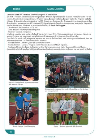 jeunesse / écoles
www.lesourn.fr
26
associations
www.lesourn.fr
26
Tennis
La saison 2014/2015 a été un très bon cru pour le tennis club.
En effet, l’équipe 1 féminine accède à la première division départementale, en ayant remporté toutes ses ren-
contres. L’équipe était composée de Le Frapper Lucie, Jacques Victoria, Jacques Cathy, Le Frapper Isabelle.
L’équipe 2 féminine elle, se maintient en D3. Quant aux hommes, les deux équipes se maintiennent. Les
deux équipes jeunes garçons 15/16 ans et 17/18 ans finissent elles deux, troisième de leur poule. La grande
satisfaction de cette saison est le parcours individuel de Lucie Le Frapper :
- Championne du Morbihan 17/18 ans.
- Demi-finaliste au championnat régional.
- Plusieurs tournois remportés.
Le club a organisé une sortie à Roland-Garros le 24 mai 2015. Une quarantaine de personnes étaient pré-
sentes. Certains ont même pris une photo avec le vainqueur de ce tournoi, Stan Wawrinka.
Pour finir, le tennis club a organisé son tournoi interne habituel avec une bonne participation de tous les
joueurs et joueuses. Les finalistes sont les suivants:
- Finale hommes : Jérome Quelo bat Lionel Dessaintes.
- Finales femmes : Lucie Le Frapper contre Victoria Jacques (Match reporté).
- Finale double mixte : Lucie Le Frapper et Eric Burh vainqueurs de Cathy Jacques et Jérome Quelo.
L’assemblée générale a eu lieu le 20 juin à l’issue des finales du tournoi, et s’est prolongée par une soirée grillades.
Jérome Quelo et Lionel Dessaintes Equipe 1 féminine qui accède à la division 1
Une partie du groupe qui s’est rendu à Roland Garros (Sur la place
des mousquetaires)
Lucie Le Frapper lors de la finale départemen-
tale jeunes à Erdeven
 