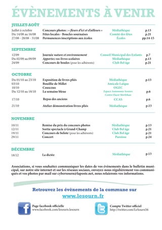 évènements à venir
Retrouvez les évènements de la commune sur
www.lesourn.fr
juillet-Août
Juillet à octobre
Du 14/08 au 16/08
27/08 - 28/08 - 31/08
Concours photos : « fleurs d’ici et d’ailleurs »
Fêtes locales - Boucles sournaises
Permanences inscriptions aux écoles
Médiathèque
Comité des fêtes
écoles
p.13
p.21
pp.14-15
septembre
12/09
Du 02/09 au 09/09
24/09
Journée nature et environnement
Apportez vos livres scolaires
Concours de boules (pour les adhérents)
Conseil Municipal des Enfants
Médiathèque
Club Bel âge
p.7
p.13
p.21
octobre
Du 01/10 au 23/10
03/10
10/10
Du 12/10 au 18/10
17/10
Exposition de livres pliés
Bouillie de Millet
Couscous
La semaine bleue
Médiathèque
Amicale Laïque
OGEC
Espace Autonomie Seniors
Centre Ouest Morbihan
p.13
p.6
p.6Repas des anciens CCAS
21/10 Atelier démonstration livres pliés Médiathèque p.13
novembre
10/11
12/11
19/11
29/11
Remise du prix du concours photos
Sortie spectacle à Grand-Champ
Concours de belote (pour les adhérents)
Concert
Médiathèque
Club Bel âge
Club Bel âge
Paroisse
p.13
p.21
p.21
p.24
décembre
18/12 La dictée Médiathèque p.13
Associations, si vous souhaitez communiquer les dates de vos évènements dans le bulletin muni-
cipal, sur notre site internet et sur les réseaux sociaux, envoyez-nous régulièrement vos communi-
qués et vos photos par mail sur cybersourn@laposte.net, nous relaierons vos informations.
Page facebook officielle
www.facebook.com/lesourn.lesourn
Compte Twitter officiel
http://twitter.com/LeSourn56
 