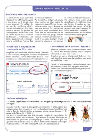 informations communales
www.lesourn.fr
3
Le Centre Médical recrute
La municipalité aidée, conseillée
etappuyéeparleDocteurGuéguin
a bien avancé sur le projet. Nous
avons construit l’hypothèse de
recruter deux médecins salariés.
Les services techniques de la com-
mune et les élus, ont préparé les
aménagements nécessaires dans
le cabinet actuel afin d’accueillir
les docteurs. La réalisation ne sera
lancée qu’au moment où nous au-
rons la certitude de l’arrivée d’au
moins deux médecins.
Au moment de rédiger cet article,
nous sommes en phase active de
recrutement des médecins. Les en-
tretiens sont en cours. Nous avons
reçu une dizaine de candidatures
que nous avons examinées. Cer-
taines ont du être écartées car les
candidats n’auraient pas pu prendre
les relais à temps. C’est le cas notam-
ment de médecins étrangers n’étant
pas encore totalement en règle avec
les instances médicales françaises.
Par ailleurs, nous avons cinq
candidatures de médecins issus
des facultés françaises et exer-
çant déjà. Ces marques d’intérêt
prouvent que notre concept de
médecins salariés a visé juste.
A nous maintenant de concrétiser
ces contacts et ce beau projet.
Simplifiez vos démarches administratives (demande
d’actes d’état-civil, changement d’adresse, inscription sur
la liste électorale…) en les effectuant à distance : Vous
avez accès aux formulaires sur : www.service-public.fr
Frelons asiatiques
En cette période, propice à l’émergence des fondatrices et à l’émergence des
nids primaires, il est nécessaire si vous constatez la présence d’un nid (surtout
présent dans les abris de jardins, avancées de toiture, cabane, hangar,….) de
contacter la Mairie (02 97 25 12 52).
Les services municipaux sont effectivement chargés de comptabiliser le
nombre de frelons pour le Conseil Départemental et ils vous fourniront les
coordonnées de spécialistes pour le piégeage. C’est en cette saison qu’il faut
agir afin d’éviter l’extension du nid dont la destruction devra être réalisée par
un professionnel (coût entre 100 et 200 € en fonction de la hauteur).
« Mobilité & disponibilité
pour venir en Mairie »
« Périodicité des Cartes d’Identité »
Attention, toutes les cartes d’identité délivrées entre
le 2 janvier 2004 et le 31 décembre 2013 ne sont plus
valables 10 ans mais bien 15 ans.
Toutefois, en cas de changement d’adresse votre
carte peut être renouvelée. La prochaine aura alors
une validité de 15 ans.
Dans le cas où vous voyagez, vérifiez bien que votre
document est valable dans le pays de destination.
Rendez-vous sur le site www.diplomatie.gouv.fr, à l’on-
glet « Conseil aux voyageurs ».
Le Conseil Départemental du Morbihan a été désigné département pilote dans la lutte contre les frelons
asiatiques.
 