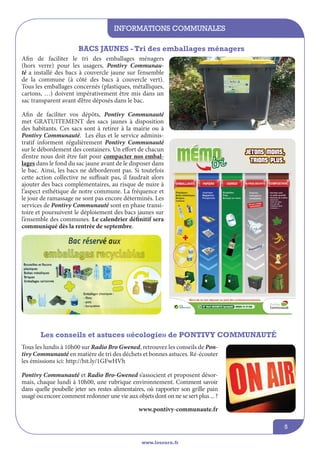 informations communales
www.lesourn.fr
5
BACS JAUNES - Tri des emballages ménagers
Afin de faciliter le tri des emballages ménagers
(hors verre) pour les usagers, Pontivy Communau-
té a installé des bacs à couvercle jaune sur l’ensemble
de la commune (à côté des bacs à couvercle vert).
Tous les emballages concernés (plastiques, métalliques,
cartons, …) doivent impérativement être mis dans un
sac transparent avant d’être déposés dans le bac.
Afin de faciliter vos dépôts, Pontivy Communauté
met GRATUITEMENT des sacs jaunes à disposition
des habitants. Ces sacs sont à retirer à la mairie ou à
Pontivy Communauté. Les élus et le service adminis-
tratif informent régulièrement Pontivy Communauté
sur le débordement des containers. Un effort de chacun
d’entre nous doit être fait pour compacter nos embal-
lages dans le fond du sac jaune avant de le disposer dans
le bac. Ainsi, les bacs ne déborderont pas. Si toutefois
cette action collective ne suffisait pas, il faudrait alors
ajouter des bacs complémentaires, au risque de nuire à
l’aspect esthétique de notre commune. La fréquence et
le jour de ramassage ne sont pas encore déterminés. Les
services de Pontivy Communauté sont en phase transi-
toire et poursuivent le déploiement des bacs jaunes sur
l’ensemble des communes. Le calendrier définitif sera
communiqué dès la rentrée de septembre.
Tous les lundis à 10h00 sur Radio Bro Gwened, retrouvez les conseils de Pon-
tivy Communauté en matière de tri des déchets et bonnes astuces. Ré-écouter
les émissions ici: http://bit.ly/1GFwHVh
Pontivy Communauté et Radio Bro-Gwened s’associent et proposent désor-
mais, chaque lundi à 10h00, une rubrique environnement. Comment savoir
dans quelle poubelle jeter ses restes alimentaires, où rapporter son grille pain
usagé ou encore comment redonner une vie aux objets dont on ne se sert plus ... ?
Les conseils et astuces «écologie» de PONTIVY communauté
www.pontivy-communaute.fr
 