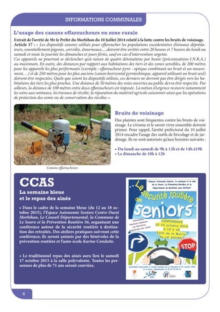 informations communales
6
La semaine bleue
et le repas des ainés
• Dans le cadre de la semaine bleue (du 12 au 18 oc-
tobre 2015), l’Espace Autonomie Seniors Centre Ouest
Morbihan, Le Conseil Départemental, la Commune de
Le Sourn et la Prévention Routière 56, organisent une
conférence autour de la sécurité routière à destina-
tion des retraités. Des ateliers pratiques suivront cette
conférence; ils seront animés par des bénévoles de la
prévention routière et l’auto-école Karine Conduite.
• Le traditionnel repas des ainés aura lieu le samedi
17 octobre 2015 à la salle polyvalente. Toutes les per-
sonnes de plus de 71 ans seront conviées.
L’usage des canons effaroucheurs en zone rurale
Extrait de l’arrêté de Mr le Préfet du Morbihan du 10 Juillet 2014 relatif à la lutte contre les bruits de voisinage.
Article 17 : « Les dispositifs sonores utilisés pour effaroucher les populations excédentaires d’oiseaux dépréda-
teurs, essentiellement pigeons, corvidés, étourneaux,...,doivent être arrêtés entre 20 heures et 7 heures du lundi au
samedi et toute la journée les dimanches et jours fériés, sauf en cas d’intervention urgente.
Ces appareils ne pourront se déclencher qu’à raison de quatre détonations par heure (préconisations I.N.R.A.)
au maximum. En outre, des distances par rapport aux habitations des tiers et des zones sensibles, de 200 mètres
pour les appareils les plus performants (exemple : effaroucheur pyro - optique combinant un bruit et un mouve-
ment, ...) et de 250 mètres pour les plus anciens (canon horizontal pyrotechnique, appareil utilisant un bruit seul)
doivent être respectées. Quels que soient les dispositifs utilisés, ces derniers ne devront pas être dirigés vers les ha-
bitations des tiers les plus proches. Une distance de 50 mètres des voies ouvertes au public devra être respectée. Par
ailleurs, la distance de 100 mètres entre deux effaroucheurs est imposée. La notion d’urgence recouvre notamment
les soins aux animaux, les travaux de récolte, la réparation du matériel agricole saisonnier ainsi que les opérations
de protection des semis ou de conservation des récoltes ».
Bruits de voisinage
Des plaintes sont fréquentes contre les bruits de voi-
sinage. Le civisme et le savoir vivre ensemble doivent
primer. Pour rappel, l’arrêté préfectoral du 10 juillet
2014 encadre l’usage des outils de bricolage et de jar-
dinage. Ils ne sont autorisés qu’aux horaires suivants :
• Du lundi au samedi de 9h à 12h et de 14h à19h
• Le dimanche de 10h à 12h
Canons effaroucheurs
CCAS
 