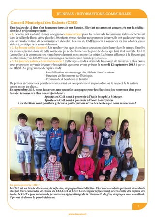 jeunesse / informations communales
www.lesourn.fr
7
Conseil Municipal des Enfants (CME)
Une équipe de 12 élus s’est beaucoup investie sur l’année. Elle s’est notamment concentrée sur la réalisa-
tion de 3 projets importants :
• 1/ Les élus ont souhaité réaliser une grande chasse à l’œuf pour les enfants de la commune le dimanche 5 avril
dans la vallée de Plurit. Avec plus de 130 enfants venus récolter nos pommes de terre, ils ont pu découvrir avec
joie la transformation de ces derniers en chocolat. Les élus du CME tenaient à remercier les élus adultes venus
aider et participer à ce rassemblement.
• 2/ La boum de fin d’année ! Un rendez-vous que les enfants souhaitent faire durer dans le temps. En effet
les enfants présents lors de cette soirée ont pu se déchaîner sur la piste de danse qui leur était ouverte. Un DJ
(conseiller à la commune) est venu bénévolement nous animer la soirée. La bonne affluence à la Boum (qui
s’est terminée vers 22h30) nous encourage à recommencer l’année prochaine...
• 3/ La journée nature et environnement ! Cette après-midi a demandé beaucoup de travail aux élus. Nous
vous proposons de venir découvrir les activités que nous avons prévues le samedi 12 septembre 2015 à partir
de 14h30. Au programme de l’après-midi :
En quoi consiste le CME ?
Le CME est un lieu de discussion, de réflexion, de proposition et d’action. C’est une assemblée qui réunit des enfants
élus par leurs camarades de classes du CE2, CM1 et CM2. C’est l’organe représentatif de l’ensemble des enfants des
écoles. Le CME a pour vocation de permettre un apprentissage de la citoyenneté, de gérer des projets mais avant tout,
il permet de donner la parole à chacun.
- Sensibilisation au ramassage des déchets dans la nature.
- Parcours de découverte sur l’écologie.
- Promenade et bonheur en famille !
De petites récompenses pour les enfants ayant un comportement responsable sur le respect de la nature
seront mises en place...
En septembre 2015, nous lancerons une nouvelle campagne pour les élections des nouveaux élus pour
l’année. 6 nouveaux élus nous rejoindront :
3 postes en CM1 sont à pourvoir à l’école Joseph Le Metayer.
3 postes en CM1 sont à pourvoir à l’école Saint Julien.
Ces élections sont possibles grâce à la participation active des écoles que nous remercions !
 