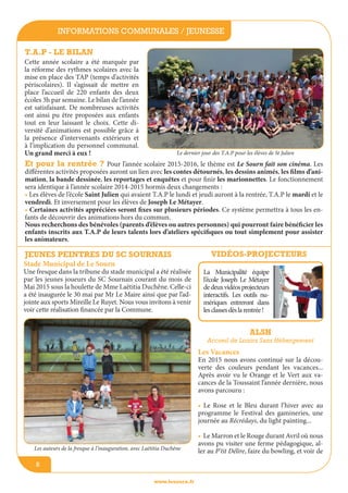 informations communales / jeunesse
www.lesourn.fr
8
T.A.P - le bilan
Cette année scolaire a été marquée par
la réforme des rythmes scolaires avec la
mise en place des TAP (temps d’activités
périscolaires). Il s’agissait de mettre en
place l’accueil de 220 enfants des deux
écoles 3h par semaine. Le bilan de l’année
est satisfaisant. De nombreuses activités
ont ainsi pu être proposées aux enfants
tout en leur laissant le choix. Cette di-
versité d’animations est possible grâce à
la présence d’intervenants extérieurs et
à l’implication du personnel communal.
Un grand merci à eux !
ALSH
Accueil de loisirs sans hébergement
Les Vacances
En 2015 nous avons continué sur la décou-
verte des couleurs pendant les vacances...
Après avoir vu le Orange et le Vert aux va-
cances de la Toussaint l’année dernière, nous
avons parcouru :
• Le Rose et le Bleu durant l’hiver avec au
programme le Festival des gamineries, une
journée au Récrédays, du light painting...
• Le Marron et le Rouge durant Avril où nous
avons pu visiter une ferme pédagogique, al-
ler au P’tit Délire, faire du bowling, et voir de
Vidéos-projecteurs
La Municipalité équipe
l’école Joseph Le Métayer
dedeuxvidéosprojecteurs
interactifs. Les outils nu-
mériques entreront dans
lesclassesdèslarentrée!
Stade Municipal de Le Sourn
Une fresque dans la tribune du stade municipal a été réalisée
par les jeunes joueurs du SC Sournais courant du mois de
Mai 2015 sous la houlette de Mme Laëtitia Duchêne. Celle-ci
a été inaugurée le 30 mai par Mr Le Maire ainsi que par l’ad-
jointe aux sports Mireille Le Ruyet. Nous vous invitons à venir
voir cette réalisation financée par la Commune.
Jeunes peintres du SC sournais
Et pour la rentrée ? Pour l’année scolaire 2015-2016, le thème est Le Sourn fait son cinéma. Les
différentes activités proposées auront un lien avec les contes détournés, les dessins animés, les films d’ani-
mation, la bande dessinée, les reportages et enquêtes et pour finir les marionnettes. Le fonctionnement
sera identique à l’année scolaire 2014-2015 hormis deux changements :
• Les élèves de l’école Saint Julien qui avaient T.A.P le lundi et jeudi auront à la rentrée, T.A.P le mardi et le
vendredi. Et inversement pour les élèves de Joseph Le Métayer.
• Certaines activités appréciées seront fixes sur plusieurs périodes. Ce système permettra à tous les en-
fants de découvrir des animations hors du commun.
Nous recherchons des bénévoles (parents d’élèves ou autres personnes) qui pourront faire bénéficier les
enfants inscrits aux T.A.P de leurs talents lors d’ateliers spécifiques ou tout simplement pour assister
les animateurs.
Les auteurs de la fresque à l’inauguration, avec Laëtitia Duchêne
Le dernier jour des T.A.P pour les élèves de St Julien
 