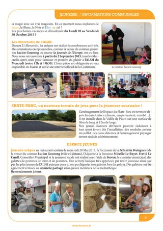 Journée crêpes au restaurant scolaire le mercredi 20 Mai 2015. à l’occasion de la Fête de la Bretagne et de
la venue du conteur Lucien Gourong (voir ci-dessus), l’Adjointe à la Jeunesse Mireille Le Ruyet, David Le
Cunff, Conseiller Municipal et la jeunesse locale ont réalisé avec l’aide de Steven, le cuisinier municipal, des
galettes de pommes de terre et de pommes. Une activité ludique très appréciée par notre jeunesse ainsi que
par les plus jeunes de l’ALSH puisque ceux-ci ont pu déguster nos galettes lors du goûter. Des galettes ont été
également remises au domicile partagé ainsi qu’aux membres de la médiathèque.
Remerciements à tous.
Skate Parc, un nouveau terrain de jeux pour la jeunesse sournaise !
jeunesse / informations communales
www.lesourn.fr
9
L’aménagement de l’espace du Skate-Parc est terminé de-
puis fin juin (mise en forme, empierrement, enrobé ...).
Il est installé dans la Vallée de Plurit sur une surface de
30m de long et 12m de large.
Nos jeunes skateurs devraient pouvoir s’adonner à
leur sport favori dès l’installation des modules prévue
mi-juillet. Les coins détentes et l’aménagement paysager
seront réalisés ultérieurement.
la magie avec un vrai magicien. En ce moment nous explorons le
Jaune, le Blanc, le Noir et l’Arc en ciel !
Les prochaines vacances se dérouleront du Lundi 20 au Vendredi
30 Octobre 2015 !
Les Mercredis de l’ALSH 
Durant 21 Mercredis, les enfants ont réalisé de nombreuses activités.
Des animations exceptionnelles, comme la venue du conteur groisil-
lon Lucien Gourong ou encore la journée de l’Europe, ont eu lieu.
Nous nous retrouverons à partir du 2 Septembre 2015, tous les Mer-
credis après-midi pour s’amuser et prendre du plaisir à l’ALSH du
Mercredi (entre 12h et 18h30). L’inscription est obligatoire et sera
disponible en Mairie et sur le site internet officiel de la Commune. Le conteur Lucien Gourong
espace jeunes
 