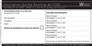 Vendredi 31 mai 2013 - 18h00 au Color Bowl, bowling de Tinqueux
In s cr ip t i o n S o iré e B ow lin g d u CGA
Inscription des participants :
Nom et Prénom : . . . . . . . . . . . . . . . . . . . . . . . . . . . . . . . . . . . . . . . . . . . . . . . . . . . . . . . . . . . . . . . . . . . . . . . . . .
accompagné c oui c non
Nom et Prénom : . . . . . . . . . . . . . . . . . . . . . . . . . . . . . . . . . . . . . . . . . . . . . . . . . . . . . . . . . . . . . . . . . . . . . . . . . .
accompagné c oui c non
Nom et Prénom : . . . . . . . . . . . . . . . . . . . . . . . . . . . . . . . . . . . . . . . . . . . . . . . . . . . . . . . . . . . . . . . . . . . . . . . . . .
accompagné c oui c non
Nom et Prénom : . . . . . . . . . . . . . . . . . . . . . . . . . . . . . . . . . . . . . . . . . . . . . . . . . . . . . . . . . . . . . . . . . . . . . . . . . .
accompagné c oui c non
Nom et Prénom : . . . . . . . . . . . . . . . . . . . . . . . . . . . . . . . . . . . . . . . . . . . . . . . . . . . . . . . . . . . . . . . . . . . . . . . . . .
accompagné c oui c non
Vous pouvez compléter la liste, si besoin, au dos de ce document.
SIRET:315.903.948.0034CODEAPE:6920ZN°Centre:1-03-510Associationrégieparlaloidu1
er
juillet1901
CGA Reims et Epernay : 4 allée Santos Dumont, Bâtiment A4, BP 275 - 51687 REIMS Cedex 02 - Fax : 03.26.77.44.09 - email : sabrina.nicolas@cgare51.org
A RETOURNER AVANT LE 22 MAI 2013
par courrier, fax ou e-mail.
Nom du cabinet :. . . . . . . . . . . . . . . . . . . . . . . . . . . . . . . . . . . . . . . . . . . . . . . . . . . . . . . . . . . . . . . . . .
N° cabinet :. . . . . . . . . . . . . . . . . . . . . . . . . . . . . . . . . . . . . . . . . . . . . . . . . . . . . . . . . . . . . . . . . . . . . . . . . .
Email :. . . . . . . . . . . . . . . . . . . . . . . . . . . . . . . . . . . . . . . . . . . . . . . . . . . . . . . . . . . . . . . . . . . . . . . . . . . . . . . . .
Nombre de participants (membres du cabinet) : c
 
