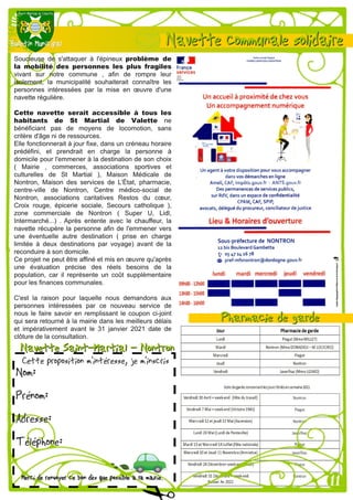 Soucieuse de s'attaquer à l'épineux problème de
la mobilité des personnes les plus fragiles
vivant sur notre commune , afin de rompre leur
isolement, la municipalité souhaiterait connaître les
personnes intéressées par la mise en œuvre d'une
navette régulière.
Cette navette serait accessible à tous les
habitants de St Martial de Valette ne
bénéficiant pas de moyens de locomotion, sans
critère d'âge ni de ressources.
Elle fonctionnerait à jour fixe, dans un créneau horaire
prédéfini, et prendrait en charge la personne à
domicile pour l'emmener à la destination de son choix
( Mairie , commerces, associations sportives et
culturelles de St Martial ), Maison Médicale de
Nontron, Maison des services de L’État, pharmacie,
centre-ville de Nontron, Centre médico-social de
Nontron, associations caritatives Restos du cœur,
Croix rouge, épicerie sociale, Secours catholique ),
zone commerciale de Nontron ( Super U, Lidl,
Intermarché...) . Après entente avec le chauffeur, la
navette récupère la personne afin de l'emmener vers
une éventuelle autre destination ( prise en charge
limitée à deux destinations par voyage) avant de la
reconduire à son domicile.
Ce projet ne peut être affiné et mis en œuvre qu'après
une évaluation précise des réels besoins de la
population, car il représente un coût supplémentaire
pour les finances communales.
C'est la raison pour laquelle nous demandons aux
personnes intéressées par ce nouveau service de
nous le faire savoir en remplissant le coupon ci-joint
qui sera retourné à la mairie dans les meilleurs délais
et impérativement avant le 31 janvier 2021 date de
clôture de la consultation.
 
