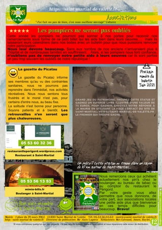 Si vous connaissez quelqu'un qui, par mégarde, n'a pas reçu ce bulletin, faites-le nous savoir et nous réparerons cette erreur de distribution.
Cette année les pompiers ne pourront pas sonner à nos portes pour recevoir nos
remerciements sous forme de ce petit billet qui les aide bien dans leurs oeuvresV. mais ils
laisseront leurs calendriers dans nos boites avec un bulletin pour que nous puissions renvoyer
notre participation.
Nous leur devons beaucoup. Sans eux nombre de nos anciens n’arriveraient plus à
l’hôpital et de nombreuses familles en souffriraientV Alors, si les pompiers nous font confiance,
n’oublions pas de renvoyer notre petite aide à leurs oeuvres car ils sont parfois
un peu trop souvent les oubliés de notre république !
Nous remercions ceux qui achètent
actuellement nos pin's chez le
boulanger, au bureau de tabac ou
au comptoir du restaurant le
Périgord.
Par votre geste vous allez
permettre que nous donnions, de
votre part, aux associations locales
une petite aide plus que bienvenue
en ces temps difficiles pour
beaucoup. Bravo!
La gazette du Picatau
La gazette du Picataù informe
ses membres qu'au vu des contraintes
sanitaires, nous ne pourrons pas
reprendre dans l'immédiat, nos activités
récréatives. Nous nous sentons tous
frustrés et le moral n'est pas, pour
certains d'entre nous, au beau fixe.
La solitude n'est bonne pour personne.
Soyons patients et à bientôt. Les
retrouvailles n'en seront que
plus chaleureuses.
restaurantleperigord.wordpress.com
Restaurant à Saint­Martial
mimie­bills.fr
Boulanger à Saint­Martial
05 53 56 13 53
05 53 60 32 36
 
