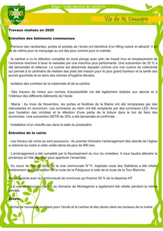 Travaux réalisés en 2020
Entretien des bâtiments communaux
· Peinture des rambardes, portes et portails de l’école ont bénéficié d’un lifting coloré et attractif. Il en
va de même pour le marquage au sol des jeux comme pour la marelle.
· la cantine a vu la réfection complète du local plonge avec plan de travail inox et remplacement de
l’ancienne machine à laver la vaisselle par une machine plus performante. Une subvention de 35 % a
été demandée et obtenue. La cuisine est désormais équipée comme une vrai cuisine de collectivité
qui permet à la cantinière de réaliser des plats fait maison pour le plus grand bonheur et la santé des
jeunes gourmets et ce dans des normes d’hygiène élevées.
· Isolation des combles de la maternelle et de la cantine
· Des travaux de mises aux normes d’accessibilité ont été également réalisés aux abords et à
l’intérieur des différents bâtiments de l’école
· Mairie : Au mois de Novembre, les portes et fenêtres de la Mairie ont été remplacées par des
menuiseries en aluminium. Les luminaires au néon ont été remplacés par des luminaires LED. Ainsi
que l’isolation des combles et la réfection d’une partie de la toiture dans le but de faire des
économies. Une subvention DETR de 35% a été demandée et confirmée.
· Installation d’un chauffe eau dans la salle du presbytère
Entretien de la voirie
· Les travaux de voirie se sont poursuivis : Au premier trimestre l’aménagement des abords de l’église
a redonné du lustre à cette vieille dame de plus de 900 ans.
· L’aménagement a été complété par le fleurissement du mur du cimetière. Il nous faudra attendre le
printemps et l’été prochain pour apprécier l’ensemble.
· Au cours de l’été la voirie de la voie communale N°11, baptisée route des Sablières a été refaite
entièrement de l’intersection de la route de la Périgueux à celle de la route de la Tour Blanche.
En partenariat avec la communauté de commune qui finance 50 % de la dépense HT
· La voie communale menant au domaine de Montagenet a également été refaite pendant la même
période.
Divers
· Achat de nouveaux mobiliers pour l’école et la cantine et des stores dans les bureaux de la mairie
 