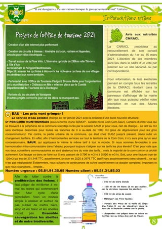 Avis aux retraités
CNRACL
La CNRACL procédera au
renouvellement de son conseil
d’administration du 1er au 15 mars
2021. L’élection de ses membres
aura lieu dans le cadre d’un vote par
internet sur un site sécurisé ou par
correspondance.
Pour information, la liste électorale
prenant en compte tous les retraités
de la CNRACL résidant dans la
commune est affichée sur les
panneaux d’affichage de la mairie
afin que vous puissiez vérifier votre
inscription en vue des futures
élections.
EAU ­ Les prix vont grimper !
Le service d'eau potable change au 1er janvier 2021 avec la création d’une toute nouvelle structure:
O’ PERIGORD NONTRONNAIS (sous la forme d’une SEMOP - société mixte Com Com-Saur). Certains d’entre vous qui
se trouvent à la périphérie de la commune sont déjà livrés par la société SAUR et pour vous, rien de change... Le tarif au m3
sera identique désormais pour toutes les tranches de 0 à au-delà de 1000 m3 (plus de dégrèvement pour les gros
consommateurs). Par contre, la partie urbaine de la commune, qui était chez SUEZ jusqu'à présent, devra subir un
changement tarifaire. En effet, afin d’harmoniserles services sur tout le territoire de la Com Com, il n’y aura plus qu’un seul
concessionnaire, SAUR, qui appliquera le même le même tarif à tout le monde. Si nous sommes favorables à une
harmonisation intra-comunautaire dans l'absolu, pourquoi toujours s'aligner sur les tarifs les plus élevés? C’est pour cela que
vos deux conseillers communautaires se sont abstenus lors du vote des tarifs... mais la majorité de la com-com en a décidé
autrement. Un lissage va donc se faire sur 5 ans passant de 0.75€ le m3 ht à 0.92€ le m3 ht. Soit, pour une facture type de
120m3 qui est de 301.64€ TTC actuellement, un bon en 2025 à 397€ TTC (tarif hors assainissement) sera observé... ce qui
n’est pas négligeable! Evidemment, nous suivons et continuerons de suivre attentivement ce dossier complexe, important et
que nous souhaitons... limpide...
Numéro urgence : 05.81.91.35.05 Numéro client : 05.81.31.85.03
Afin de lutter contre la
prolifération des frelons, il
faut piéger de mi-février à mi-
mai les reines qui commencent
leur futur cycle d'une
procréation. Voici un modèle
simple à réaliser et surtout de
pas oublier de mettre bière,
sirop et vin blanc et les abeilles
n’iront pas. Ensemble
sauvegardons les abeilles
et de notre biodiversité.
 