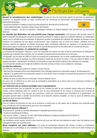 Devant la recrudescence des cambriolages, de plus en plus de communes signent le protocole de participation
citoyenne. Le dispositif connaît un regain d’intérêt dans les communes du Nontronnais particulièrement confrontées au
phénomène pendulaire :
- personnes travaillant à l’extérieur toute la journée quittant leur domicile tôt et rentrant tard,
- routes départementales, important réseau d’axes secondaires
- territoire, atypique : de par sa superficie, mélangeant hameaux et habitat dispersé, très convoité par les délinquants
itinérants.
La sécurité des Martialais est une priorité pour l’équipe municipale. C’est pourquoi elle souhaite mettre en
place le dispositif de participation citoyenne qui permet de renforcer la vigilance grâce aux habitants référents, en collaboration
directe avec la gendarmerie.Concrètement, la démarche consiste à sensibiliser les habitants des quartiers et hameaux en les
associant à la protection de leur propre environnement. Cela s’organise sous la forme d’un réseau, constitué d’une ou
plusieurs chaînes de vigilance et d’alerte structurées autour d’habitants référents qui signalent à la gendarmerie tout
événement suspect ou tout fait de nature à troubler la sécurité des personnes et des biens dont ils seraient les témoins.
Participation citoyenne : la solidarité du voisinage
Le protocole de participation citoyenne a pour but d’optimiser les actions de lutte contre les phénomènes de délinquance,
conduites par la gendarmerie nationale, par une initiative complémentaire de proximité sur la commune.
Ce dispositif, mis en place en 2006 en France et encadré par la gendarmerie, est un levier supplémentaire pour lutter contre
les atteintes aux biens et participer aux efforts quotidiens menés par les forces de l’ordre. Il vise par ailleurs à établir un lien
régulier population – gendarmerie, à renforcer la tranquillité au cœur des foyers et générer des solidarités de voisinage.
Il ne doit pas être abordé sous l’angle de la délation mais bien comme un retour à une solidarité du voisinage...
Le rôle des référents
Les référents, nommés par quartier ou hameau, ont pour rôle de :
- faire part des messages dont ils sont destinataires à leur voisinage (présence de véhicules suspects, démarchages etc.),
- signaler à la gendarmerie tout événement suspect ou tout fait de nature à troubler la sécurité des personnes et des biens
dont ils seraient les témoins,
- diffuser de bons conseils dans leur entourage : les bons réflexes à avoir.
En aucun cas, le référent ne se verra jouir de prérogatives particulières et ne devra nuire d’une quelconque manière à la
liberté individuelle des autres.
Les référents ont un contact privilégié avec la gendarmerie.
La gendarmerie tente, par ce dispositif, de créer du lien, remettre au goût du jour certaines valeurs telles que l’entraide, le
civisme, parfois délaissées dans une société de plus en plus individualiste où les voisins ne prennent plus le temps de
communiquer entre eux. Trop souvent, des personnes n’osent pas communiquer des informations à la gendarmerie, qui
pourraient pourtant aider à orienter les recherches voire résoudre certaines enquêtes. La mise en place de référents peut
également jouer ce rôle d’intermédiaire.
Le rôle du Maire :
Pivot en matière de prévention au sein de sa commune, le maire joue un rôle majeur par la signature d'un protocole passé
avec la Préfecture et la Gendarmerie,et par le suivi de ce dispositif.
Comment devenir référent ?
Toute personne, quartier ou hameau intéressé par le dispositif peut prendre contact :
- Auprès du secrétariat de la Mairie,
- par courrier : Mairie , 1 place du 19 mars 1962 24300 St Martial de Valette par téléphone 05 53 56 04 63
- email: mairie.stmartialvalette@wanadoo.fr
Les volontaires seront ensuite conviés à des réunions afin que leur rôle leur soit expliqué et cadré, selon les attentes et les
prérogatives fixées par la gendarmerie.
Nous comptons sur votre adhésion à ce projet de participation citoyenne afin d'éviter à chacun le traumatisme
provoqué par le cambriolage de son habitation et ses nombreuses répercussions tant sur le plan de la santé mentale que
physique.
 