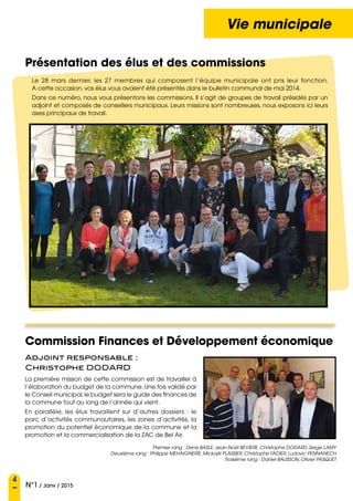 4
N°1 / Janv / 2015
Vie municipale
Le 28 mars dernier, les 27 membres qui composent l’équipe municipale ont pris leur fonction.
A cette occasion, vos élus vous avaient été présentés dans le bulletin communal de mai 2014.
Dans ce numéro, nous vous présentons les commissions. Il s’agit de groupes de travail présidés par un
adjoint et composés de conseillers municipaux. Leurs missions sont nombreuses, nous exposons ici leurs
axes principaux de travail.
Présentation des élus et des commissions
Commission Finances et Développement économique
Adjoint responsable :  
Christophe DODARD
La première mission de cette commission est de travailler à
l’élaboration du budget de la commune.Une fois validé par
le Conseil municipal,le budget sera le guide des finances de
la commune tout au long de l’année qui vient.
En parallèle, les élus travaillent sur d’autres dossiers  : le
parc d’activités communautaires, les zones d’activités, la
promotion du potentiel économique de la commune et la
promotion et la commercialisation de la ZAC de Bel Air.
Premier rang : Denis BASLE, Jean-Noël BEVIERE, Christophe DODARD, Serge LAMY
Deuxième rang : Philippe MEHAIGNERIE, Mickaël PLASSIER, Christophe FADIER, Ludovic PENNANECH
Troisième rang : Daniel BAUSSON, Olivier PASQUET
 