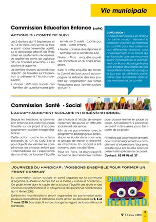 9
N°1 / Janv / 2015
Vie municipale
Depuis les élections, la commis-
sion enfance-éducation-jeunesse
travaille sur un projet d’accom-
pagnement scolaire intergénéra-
tionnel.
Cette action touche les enfants
scolarisés du CP au CM2. Elle a
pour objectif de valoriser les com-
pétences de chaque enfant par
l’intermédiaire de l’expérience
de nos aînés, de favoriser l’égalité
des chances à l’école, de rompre
l’isolement des jeunes en difficultés
scolaires et des seniors.
Afin de ne pas interférer avec le
programme pédagogique propo-
sé par les écoles de la commune,
le groupe de travail a rencontré
les directrices. Un accord a été
convenu avec ces dernières.
Pour ce faire, la municipalité
recherche des bénévoles motivés
pour pouvoir mettre en place ce
projet. Actuellement, 2 personnes
seraient intéressées pour faire
partie de ce projet.
N’hésitez pas à contacter la mairie
pour tout renseignement ou com-
plément d’informations.Vous serez
ensuite reçus par les élus pour une
présentation précise de ce projet.
Contact : 02 99 96 61 27
Les 2 réunions du 11 Septembre et
du 14 Octobre ont permis de faire
le point (dans l’ensemble positif),
sur le démarrage effectif des TP, de
cibler les ajustements nécessaires,
de repérer les points de vigilance
afin de travailler ensemble sur les
solutions à apporter.
La dernière réunion, qui avait pour
objectif de travailler sur l’évalua-
tion a déterminé l’échéancier
suivant :
• Janvier  : diffusion auprès des
familles de questionnaires pré-
La commission action sociale et santé organise sur la commune
d’Argentré-du-Plessis un temps fort sur le thème « culture et handicap ».
Ce projet entre dans le cadre de la loi pour l’égalité des droits et des
chances, la participation et la citoyenneté des personnes handicapées
du 11 février 2005.
Différentes manifestations seront organisées en partenariat avec
plusieurs associations et institutions. Cette action se déroulera les 5, 6 et
7 mars 2015. Son objectif est de changer le regard de la société sur le
handicap.
Commission Education Enfance (suite)
Actions du comité de suivi
Commission Santé - Social
L'accompagnement scolaire intergénérationnel
sentés en 2 volets (partie pa-
rents – partie enfant).
• Février : analyse des réponses et
synthèse par le comité de suivi.
Février - Mars  : enquête auprès
des animateurs et du corps ensei-
gnant.
Suite à cette enquête de terrain,
le Comité de Suivi aura à accom-
pagner la réflexion des élus por-
tant sur l’organisation des Temps
Périscolaires pour l’année scolaire
2015-2016.
Conclusion :
D’ores et déjà,les élus en charge
de cette mission tiennent à
remercier vivement les membres
du comité pour leur présence
aux différentes réunions, pour
l’investissement et le travail qui
est fourni afin que ces rencontres
soient constructives et permet-
tent aux élus un éclairage le plus
juste possible des réalités de ces
Temps Périscolaires vécus au jour
le jour par les différents parte-
naires que représente chacun
des membres de ce comité.
Journées du handicap : Agissons ensemble pour former un
front commun
 