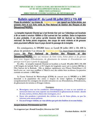 MINISTERE  DE  L’AGRICULTURE,  DES  RESSOURCES  NATURELLES
ET DU DEVELOPPEMENT RURAL (MARNDR)
DIRECTION GENERALE
DIRECTION DU CENTRE NATIONAL DE MÉTÉOROLOGIE
www.meteo-haiti.gouv.ht 1
Bulletin spécial #1 du Lundi 08 juillet 2013 à 11h AM
Phase de préalerte 1 au niveau de Vigilance jaune par rapport aux fortes pluies, aux
grosses mers et aux forts vents du Plan National de Gestion des Risques et des
Désastres(PNGRD).
La tempête tropicale  Chantal  qui  s’est  formée  hier  soir  sur  l’atlantique  est  localisée  
à 8h ce matin à environ 1000km  à  l’Est  sud-est  de  l’arc  antillais.  Selon  la  trajectoire  
la   plus   probable,   il   est   prévu   qu’elle   traverse   Haïti   du   Sud-est au Nord-ouest
mercredi. De fortes pluies orageuses, des coups de vents violents et de grosses
mers pourraient affecter tous le pays durant le passage de la tempête.
En conséquence, le SPGRD lance ce Lundi 08 juillet 2013 à 11h AM la
phase de préalerte 1 au niveau de Vigilance jaune(i.e.  risque  d’impact  d’intensité  faible  à  
modérée )du Plan National de Gestion des Risques et des
Désastres(PNGRD) face aux menaces de forts vents, fortes pluies et de grosses
mers avec risques d’éboulements, de glissements de terrains et d’inondations sur
presque tout le pays à partir de mercredi.
En effet, la tempête tropicale Chantal est localisée ce Lundi 08 juillet 2013 à 11h AM
à 10.9 degrés de latitude Nord et 51.7 degrés de longitude ouest soit à environ 880 Km à
l’Est Sud-est de la Barbade. Elle se déplace rapidement vers l’Ouest Nord-Ouest à 41
km/h avec un vent max soufflant à 75km/h avec des rafales bien au-dessus. La pression
centrale est estimée à 1005 Hpa.
Le Centre National de Météorologie (CNM) de concert avec le SPGRD et la DPC
demande à la population des zones à risques de rester vigilante et d’appliquer
scrupuleusement les consignes de sécurité suivantes en cas d’inondations, d’éboulements,
de glissements de terrains et d’orages violents.
Consignes
Renseignez vous sur les conditions météorologiques, si vous et vos activités se
retrouvent dans une zone exposée aux inondations et glissements de terrain : (bords
de mer, ravines, rivières, flancs des montagnes, etc.)
Soyez très prudents à proximité des rivières en cas de fortes pluies, ne pas les
traverser sous aucun prétexte.
En  cas  d’orages  violents,  ne  vous  abritez  pas  près  des  fenêtres  et  en  zone  boisée.  
Jacquet Jackson: Prévisionniste au CNM
Vu et approuvé par :Ronald Semelfort, Directeur du CNM
Prochain Bulletin : 6h PM
 