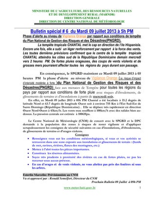 MINISTERE  DE  L’AGRICULTURE,  DES  RESSOURCES  NATURELLES
ET DU DEVELOPPEMENT RURAL (MARNDR)
DIRECTION GENERALE
DIRECTION DU CENTRE NATIONAL DE MÉTÉOROLOGIE
www.meteo-haiti.gouv.ht 1
Bulletin spécial # 6 du Mardi 09 juillet 2013 à 5h PM
Phase d’alerte au niveau de Vigilance Orange par rapport aux conditions de tempête
du Plan National de Gestion des Risques et des Désastres(PNGRD).
La tempête tropicale CHANTAL met le  cap  en  direction  de  l’ile  Hispaniola.
Encore une fois, elle a subi un léger renforcement par rapport à la force des vents.
Les toutes dernières prévisions confirment que le centre de la tempête tropicale
CHANTAL atteindra les côtes sud de la République Dominicaine demain mercredi
vers 2 heures PM. De fortes pluies orageuses, des coups de vents violents et de
grosses mers pourraient affecter toutes les régions du pays durant son passage.
En conséquence, le SPGRD maintient ce Mardi 09 juillet 2013 à 05
heures PM la phase d’alerte au niveau de Vigilance Orange (i.e.  risque  d’impact  
d’intensité   modérée   à   forte   )du Plan National de Gestion des Risques et des
Désastres(PNGRD) face aux menaces de Tempête pour toutes les régions du
pays par rapport aux conditions de forte pluie avec risques d’éboulements, de
glissements de terrains et d’inondations à partir de mercredi soir.
En effet, ce Mardi 09 juillet 2013 à 05h PM Chantal a été localisée à 15.2 degrés de
latitude Nord et 63.7 degrés de longitude Ouest soit à environ 755 Km à l’Est Sud-Est de
Santo Domingo (République Dominicaine) . Elle se déplace très rapidement en direction
Ouest Nord-Ouest à 43km/h. Les vents max soufflent à 100km/h avec des rafales bien au-
dessus. La pression centrale est estimée à 1006Hpa.
Le Centre National de Météorologie (CNM) de concert avec le SPGRD et la DPC
demande à la population des zones à risques de rester vigilante et d’appliquer
scrupuleusement les consignes de sécurité suivantes en cas d’inondations, d’éboulements,
de glissements de terrains et d’orages violents.
Consignes
Renseignez vous sur les conditions météorologiques, si vous et vos activités se
retrouvent dans une zone exposée aux inondations et glissements de terrain : (bords
de mer, ravines, rivières, flancs des montagnes, etc.)
Mettez à l’abri toutes les pièces importantes.
Constituez les réserves alimantaires.
Soyez très prudents à proximité des rivières en cas de fortes pluies, ne pas les
traverser sous aucun prétexte.
En  cas  d’orages et de vents violents, ne vous abritez pas près des fenêtres ni sous
les arbres.
Esterlin Marcelin: Prévisionniste au CNM
Vu et approuvé par : Ronald Semelfort, Directeur du CNM
Prochain Bulletin 09 Juillet à 09h PM
 