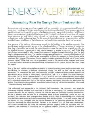 ENERGYALERT
Page 1111 of 2222
Uncertainty Rises for Energy Sector BankruptciesUncertainty Rises for Energy Sector BankruptciesUncertainty Rises for Energy Sector BankruptciesUncertainty Rises for Energy Sector Bankruptcies
In recent years, the energy sector has struggled with low commodity prices, oversupply, and logistical
constraints—challenges which are poised to continue in the months ahead. These issues are putting a
significant strain on the capital-intensive oil and gas sector, and a segment of the industry will labor to
balance operating costs with profitability (or survival). Eventually, the financial constraints will require
some operators to seek relief, either through an out-of-court restructuring, a reorganization,
or liquidation under bankruptcy laws. As this wave of distressed enterprises progresses, there will be
a residual impact on all facets of the infrastructure and supply chain supporting the oil and gas sector.
One segment of the industry infrastructure recently in the headlines is the pipeline companies that
provide assets and/or transport services to the oil and gas industry. There are a number of variants on
how these relationships are formed; the type at issue in the case discussed below generally provides for
the pipeline company to construct or own pipeline systems to service an operator's well fields. The
capital costs are recouped by a fee charged to transport oil and gas through the pipeline from the well
head to a downstream sale point. The pipeline company generally requires a committed dedication of oil
and gas by the operator (e.g., all of the gas generated by its Marcellus operators in Pennsylvania) and a
minimum daily volume. This ensures that the pipeline company receives a threshold rate of return on its
invested capital. While those costs can be more easily borne by the operator when times are good, there
is some uncertainty as to the economics of these arrangements in the current market (i.e., when times
are tough).
One of the ways pipeline operators have attempted to protect their investment and revenue stream is to
provide that the covenants to dedicate a committed volume "run with the land" and are binding on
successors. The assumption that such "real covenants" provided bankruptcy protection took a significant
blow from a recent opinion of a bankruptcy court in New York. In In re Sabine Oil & Gas Corporation,
No. 15-11835 (SCC), 2016 WL 890299 (Bankr. S.D.N.Y. March 8, 2016),,,, the bankruptcy court permitted an
operator to "reject" as executory contracts two pipeline gathering contracts that the debtor/operator had
with two midstream providers. Both of the pipeline operators strenuously objected to the rejection on the
ground that the covenants to dedicate a minimum volume and pay certain minimum fees constituted
"covenants running with the land."
The bankruptcy court agreed that if the covenants truly constituted "real covenants," they would be
considered property interests that could not be rejected in bankruptcy. For technical jurisdictional
reasons, the court did not officially rule that the contracts were not covenants running with the land.
Rather, it reserved that decision for a subsequent, more in-depth proceeding (which has not yet
occurred). But, the court went on to provide a lengthy analysis, albeit in non-binding dicta, concluding
that the covenants were not real covenants running with the land (under Texas law), because they did
not burden the land conveyed with the pipeline easement or the gathering agreements. At best, the
covenants burdened the debtor/operator's interests in the minerals (oil, gas, and other condensates),
which once severed from the realty are considered personal property under the applicable state law.
Therefore, the covenants to exclusively use the pipeline operators' pipeline, to provide a minimum
 