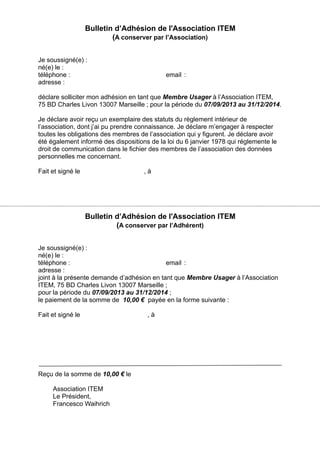 Bulletin d’Adhésion de l'Association ITEM
(A conserver par l’Association)
Je soussigné(e) :
né(e) le :
téléphone : email :
adresse :
déclare solliciter mon adhésion en tant que Membre Usager à l’Association ITEM,
75 BD Charles Livon 13007 Marseille ; pour la période du 07/09/2013 au 31/12/2014.
Je déclare avoir reçu un exemplaire des statuts du règlement intérieur de
l’association, dont j’ai pu prendre connaissance. Je déclare m’engager à respecter
toutes les obligations des membres de l’association qui y figurent. Je déclare avoir
été également informé des dispositions de la loi du 6 janvier 1978 qui réglemente le
droit de communication dans le fichier des membres de l’association des données
personnelles me concernant.
Fait et signé le , à
Bulletin d’Adhésion de l'Association ITEM
(A conserver par l’Adhérent)
Je soussigné(e) :
né(e) le :
téléphone : email :
adresse :
joint à la présente demande d’adhésion en tant que Membre Usager à l’Association
ITEM, 75 BD Charles Livon 13007 Marseille ;
pour la période du 07/09/2013 au 31/12/2014 ;
le paiement de la somme de 10,00 € payée en la forme suivante :
Fait et signé le , à
Reçu de la somme de 10,00 € le
Association ITEM
Le Président,
Francesco Waihrich
 