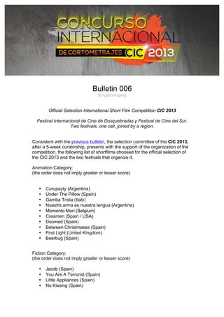 
Bulletin 006
[English/Inglés]
Official Selection International Short Film Competition CIC 2013
Festival Internacional de Cine de Dosquebradas y Festival de Cine del Sur.
Two festivals, one call, joined by a region.
Consistent with the previous bulletin, the selection committee of the CIC 2013,
after a 5-week curatorship, presents with the support of the organization of the
competition, the following list of shortfilms choosed for the official selection of
the CIC 2013 and the two festivals that organize it.
Animation Category:
(the order does not imply greater or lesser score)
• Curupayty (Argentina)
• Under The Pillow (Spain)
• Gamba Trista (Italy)
• Nuestra arma es nuestra lengua (Argentina)
• Memento Mori (Belgium)
• Creamen (Spain / USA)
• Doomed (Spain)
• Between Christmases (Spain)
• First Light (United Kingdom)
• Beerbug (Spain)
Fiction Category:
(the order does not imply greater or lesser score)
• Jacob (Spain)
• You Are A Terrorist (Spain)
• Little Appliances (Spain)
• No Kissing (Spain)
 