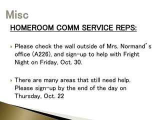 HOMEROOM COMM SERVICE REPS:
 Please check the wall outside of Mrs. Normand’s
office (A226), and sign-up to help with Fright
Night on Friday, Oct. 30.
 There are many areas that still need help.
Please sign-up by the end of the day on
Thursday, Oct. 22
 