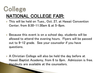 NATIONAL COLLEGE FAIR:
 This will be held on Tues., Oct. 27, at Hawaii Convention
Center, from 8:30-11:30am & at 5-8pm.
 Because this event is on a school day, students will be
allowed to attend the evening hours. Flyers will be passed
out to 9-12 grade. See your counselor if you have
questions.
 A Christian College will also be held the day before at
Hawaii Baptist Academy, from 6 to 8pm. Admission is free.
Handouts are available at the counselors.
 
