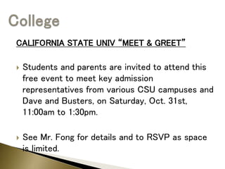 CALIFORNIA STATE UNIV “MEET & GREET”
 Students and parents are invited to attend this
free event to meet key admission
representatives from various CSU campuses and
Dave and Busters, on Saturday, Oct. 31st,
11:00am to 1:30pm.
 See Mr. Fong for details and to RSVP as space
is limited.
 