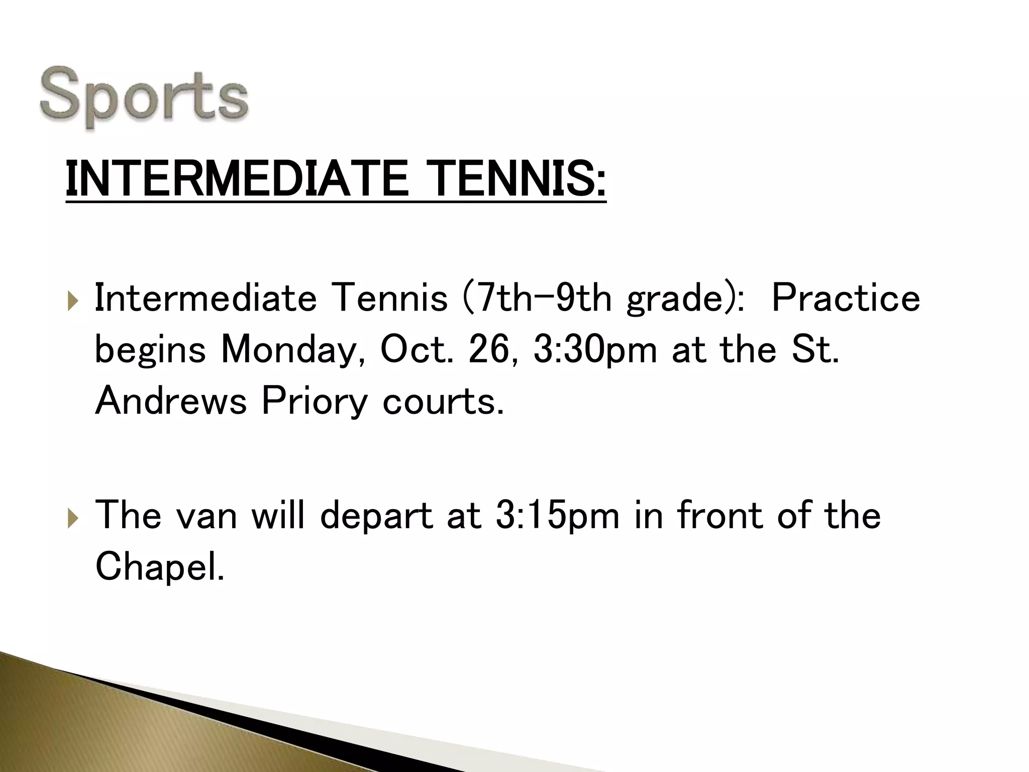 INTERMEDIATE TENNIS:
 Intermediate Tennis (7th-9th grade): Practice
begins Monday, Oct. 26, 3:30pm at the St.
Andrews Priory courts.
 The van will depart at 3:15pm in front of the
Chapel.
 