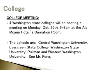 COLLEGE MEETING:
 4 Washington state colleges will be hosting a
meeting on Monday, Oct. 26th, 6-8pm at the Ala
Moana Hotel’s Carnation Room.
 The schools are: Central Washington University,
Evergreen State College, Washington State
University, Pullman and Western Washington
University. See Mr. Fong.
 