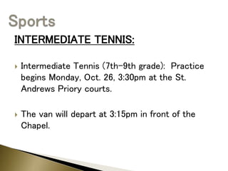 INTERMEDIATE TENNIS:
 Intermediate Tennis (7th-9th grade): Practice
begins Monday, Oct. 26, 3:30pm at the St.
Andrews Priory courts.
 The van will depart at 3:15pm in front of the
Chapel.
 