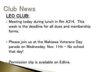 LEO CLUB:
 Meeting today during lunch in Rm A314. This
week is the deadline for all dues and membership
forms.
 Please join us at the Wahiawa Veterans Day
parade on Wednesday, Nov. 11th – No school
that day!
 Permission slip is available on Edline.
 