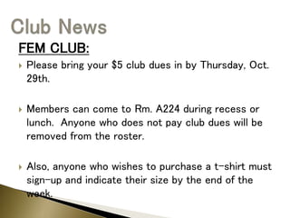 FEM CLUB:
 Please bring your $5 club dues in by Thursday, Oct.
29th.
 Members can come to Rm. A224 during recess or
lunch. Anyone who does not pay club dues will be
removed from the roster.
 Also, anyone who wishes to purchase a t-shirt must
sign-up and indicate their size by the end of the
week.
 