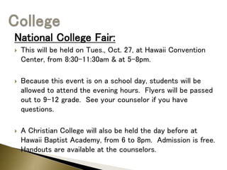 National College Fair:
 This will be held on Tues., Oct. 27, at Hawaii Convention
Center, from 8:30-11:30am & at 5-8pm.
 Because this event is on a school day, students will be
allowed to attend the evening hours. Flyers will be passed
out to 9-12 grade. See your counselor if you have
questions.
 A Christian College will also be held the day before at
Hawaii Baptist Academy, from 6 to 8pm. Admission is free.
Handouts are available at the counselors.
 