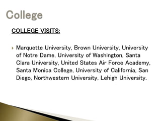 COLLEGE VISITS:
 Marquette University, Brown University, University
of Notre Dame, University of Washington, Santa
Clara University, United States Air Force Academy,
Santa Monica College, University of California, San
Diego, Northwestern University, Lehigh University.
 