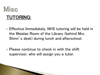 TUTORING:
 Effective Immediately, NHS tutoring will be held in
the Waialae Room of the Library (behind Mrs.
Shinn’s desk) during lunch and afterschool.
 Please continue to check in with the shift
supervisor, who will assign you a tutor.
 