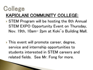 KAPIOLANI COMMUNITY COLLEGE:
 STEM Program will be hosting the 6th Annual
STEM EXPO Opportunity Event on Thursday,
Nov. 19th, 10am– 2pm at Koki`o Building Mall.
 This event will promote career, degree,
service and internship opportunities to
students interested in STEM careers and
related fields. See Mr. Fong for more.
 